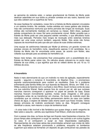 se aproxima do sistema solar, o campo gravitacional da Estrela da Morte pode
deslocar asteróides em sua órbita ou arrastar cometas em seu rastro, fazendo com
que eles colidam com a superfície da Terra.
Se essa hipótese for verdadeira, nosso Sol e a Estrela da Morte estariam vinculados
a um sistema binário. Na verdade, muitas estrelas em nossa galáxia são binárias,
mas não conhecemos nenhuma que tenha períodos tão longos de revolução. Suas
órbitas são normalmente medidas em semanas ou meses. Além disso, qualquer
estrela companheira de nosso Sol seria prontamente visível. Muller acredita que a
Estrela da Morte pode ser uma pequena estrela vermelha, o que dificultaria muito
mais sua detecção. Períodos mais longos de revolução entre sistemas binários
podem ser uma coisa comum também, segundo Muller. Nós ainda não fomos
capazes de reconhecê-los pelo que são por causa de suas órbitas extremas.
Uma equipe de astrônomos liderada por Muller já eliminou um grande número de
estrelas visíveis do hemisfério norte, classificando apenas 3 mil candidatas. Se a
Estrela da Morte não for encontrada entre essas, de acordo com Muller, eles
voltarão sua atenção para as estrelas do hemisfério sul.
Nesse meio tempo, não precisamos ficar preocupados com a possibilidade de a
Estrela da Morte pairar sobre nós. Os cálculos atuais colocam-na no ponto mais
distante de sua órbita, o que significa que ela só voltará dentro de uns 10 ou 13
milhões de anos.
A Incendiária
Nada é mais aterrorizante do que um incêndio no meio de agitação, especialmente
quando - segundo o romance A Incendiária, de Stephen King - o piromaníaco
espreita subconscientemente para conferir os resultados. Esse foi o problema
enfrentando pela família Willey em sua fazenda de Macomb, Illinois, em 1948. O sr.
Willey cuidava da fazenda com o cunhado e dois filhos. Quem tomava conta da casa
era sua sobrinha Wanet. Nada parecia fora do comum por ali, até que curiosas
manchas marrons começaram a aparecer no papel de parede da casa. Essas
manchas ficavam incrivelmente quentes, muitas vezes chegando a 230 graus
centígrados antes de se transformar em chamas. Os focos de incêndio eram tão
constantes que os vizinhos dos Willey permaneciam dentro da casa com baldes
cheios de água, à espera de debelar cada chama assim que fosse iniciada. Vários
desses princípios de incêndio aconteciam todos os dias. Ninguém conseguia
identificar a causa, nem mesmo o corpo de bombeiros local.
- A coisa toda é tão incrível e tão fantástica que quase chego a sentir vergonha de
falar sobre o assunto - admitiu aos repórteres Fred Wilson, chefe dos bombeiros.
Com o passar dos dias, os focos de fogo iam ficando mais freqüentes e bizarros. Em
pouco tempo eles começaram a surgir na varanda, nas cortinas e em outros lugares
na casa. E aí começaram a surgir as mais disparatadas explicações.
Representantes de uma base aérea das proximidades acharam que ondas de rádio
de alta freqüência estariam provocando o problema, enquanto os bombeiros
sugeriram que estava se formando um depósito de gás combustível nas paredes da
 