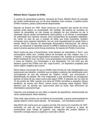 Wilhelm Reich: Caçador de OVNIs
A carreira do psicanalista austríaco, discípulo de Freud, Wilhelm Reich foi marcada
por tantas controvérsias que um de seus trabalhos mais curiosos, a batalha contra
OVNIs invasores, passou praticamente despercebido.
Nascido na Áustria em 1897, Reich tornou-se um seguidor das teorias de Freud
quando ainda estava na universidade. Na verdade, ele poderia ter sucedido ao
mestre da psicanálise se não tivesse se afastado de sua ortodoxia ao dar à
repressão sexual caráter principalmente sócio-político, e ao afirmar a necessidade
de sublimação dos impulsos sexuais como característica da sociedade capitalista.
Ao insistir na tese de que a energia de libido que brota livremente, também
conhecida como orgasmo desinibido, era um sinal inquestionável de saúde física e
mental, Reich foi expulso da Associação Psicanalítica Internacional. Da mesma
forma, ao relacionar a repressão sexual na URSS à ditadura burocrática, que via os
seres humanos apenas como forças produtivas, foi expulso do Partido Comunista.
Reich mudou-se para a Escandinávia, onde declarou ter descoberto a "bion", uma
microscópica célula azul, unidade básica da formação de toda matéria viva, e o
"orgônio", a energia sexual organizadora da própria vida. Expulso da Escandinávia,
Reich finalmente foi viver nos EUA, numa propriedade rural do Maine, à qual ele deu
o nome de Orgônio, em homenagem a sua descoberta. Foi nos EUA que ele
declarou guerra aos OVNIs com seu "caça-nuvens", um dispositivo projetado para
retirar orgônio negativo das nuvens.
Reich estava convencido de que os OVNIs eram formas de vida interplanetária que
espionavam seu trabalho, e também que os objetos voadores não identificados eram
acumuladores do que ele chamava de "orgônio mortal", que provocavam a
desertificação do planeta. Ele vivia imaginando o que aconteceria se conseguisse
apontar os tubos de seu caça-nuvens para algum OVNI. A resposta veio na noite de
10 de outubro de 1954, quando uma série de OVNIs vermelhos e amarelos (discos
benéficos, de acordo com Reich, seriam azuis) convergiu sobre Orgônio. Reich
declarou que, ao apontar seu caça-nuvens para as luzes, elas diminuíram de
intensidade e pareceram fugir.
Fazendo uma anotação em seu diário a respeito da experiência, testemunhada por
vários colaboradores, Reich declarou:
"Esta noite, pela primeira vez na história da humanidade, a guerra desencadeada do
espaço exterior contra nosso planeta... foi rechaçada... com resultados positivos".
Alas Reich não viveria para ver a guerra vencida. Ele morreu em novembro de 1957,
confinado na cela de uma penitenciária federal por recusar-se a parar de
comercializar suas "caixas de orgônio", que, segundo ele, podiam detectar e
transmitir a energia sexual (o orgônio) e curar até o câncer.
 
