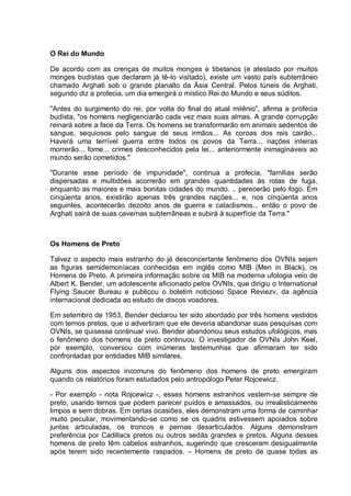O Rei do Mundo
De acordo com as crenças de muitos monges e tibetanos (e atestado por muitos
monges budistas que declaram já tê-lo visitado), existe um vasto país subterrâneo
chamado Arghati sob o grande planalto da Ásia Central. Pelos túneis de Arghati,
segundo diz a profecia, um dia emergirá o místico Rei do Mundo e seus súditos.
"Antes do surgimento do rei, por volta do final do atual milênio", afirma a profecia
budista, "os homens negligenciarão cada vez mais suas almas. A grande corrupção
reinará sobre a face da Terra. Os homens se transformarão em animais sedentos de
sangue, sequiosos pelo sangue de seus irmãos... As coroas dos reis cairão...
Haverá uma terrível guerra entre todos os povos da Terra... nações inteiras
morrerão... fome... crimes desconhecidos pela lei... anteriormente inimagináveis ao
mundo serão cometidos."
"Durante esse período de impunidade", continua a profecia, "famílias serão
dispersadas e multidões acorrerão em grandes quantidades às rotas de fuga,
enquanto as maiores e mais bonitas cidades do mundo. .. perecerão pelo fogo. Em
cinqüenta anos, existirão apenas três grandes nações... e, nos cinqüenta anos
seguintes, acontecerão dezoito anos de guerra e cataclismos... então o povo de
Arghati sairá de suas cavernas subterrâneas e subirá à superfície da Terra."
Os Homens de Preto
Talvez o aspecto mais estranho do já desconcertante fenômeno dos OVNIs sejam
as figuras semidemoníacas conhecidas em inglês como MIB (Men in Black), os
Homens de Preto. A primeira informação sobre os MIB na moderna ufologia veio de
Albert K. Bender, um adolescente aficionado pelos OVNIs, que dirigiu o International
Flying Saucer Bureau e publicou o boletim noticioso Space Reviezv, da agência
internacional dedicada ao estudo de discos voadores.
Em setembro de 1953, Bender declarou ter sido abordado por três homens vestidos
com ternos pretos, que o advertiram que ele deveria abandonar suas pesquisas com
OVNIs, se quisesse continuar vivo. Bender abandonou seus estudos ufológicos, mas
o fenômeno dos homens de preto continuou. O investigador de OVNIs John Keel,
por exemplo, conversou com inúmeras testemunhas que afirmaram ter sido
confrontadas por entidades MIB similares.
Alguns dos aspectos incomuns do fenômeno dos homens de preto emergiram
quando os relatórios foram estudados pelo antropólogo Peter Rojcewicz.
- Por exemplo - nota Rojcewicz -, esses homens estranhos vestem-se sempre de
preto, usando ternos que podem parecer puídos e amassados, ou irrealisticamente
limpos e sem dobras. Em certas ocasiões, eles demonstram uma forma de caminhar
muito peculiar, movimentando-se como se os quadris estivessem apoiados sobre
juntas articuladas, os troncos e pernas desarticulados. Alguns demonstram
preferência por Cadillacs pretos ou outros sedãs grandes e pretos. Alguns desses
homens de preto têm cabelos estranhos, sugerindo que cresceram desigualmente
após terem sido recentemente raspados. – Homens de preto de quase todas as
 