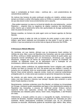 raças e compleições já foram vistos - continua ele -, com predominância de
características asiáticas.
Os motivos dos homens de preto continuam envoltos em mistério, embora quase
sempre se limitem a colher informações sobre os OVNIs e a advertir as testemunhas
de que elas devem evitar novos envolvimentos com o assunto.
- Eles podem aparecer na casa ou no local de trabalho de uma testemunha - conclui
Rojcewicz -, exigindo fotos ou negativos de objetos voadores não identificados,
antes mesmo que a testemunha tenha tido oportunidade de divulgar publicamente
estar de posse de tais provas.
Nessas ocasiões, os homens de preto agem como se fossem agentes do Serviço
Secreto.
O grande enigma é saber de onde os homens de preto surgem e para onde se
dirigem, após terem realizado sua brincadeira de mau gosto. O que se sabe, no
entanto, é que sua presença turva ainda mais as águas já obscuras dos OVNIs.
O Dinossauro Mokele-Mbembe
Os cientistas, em sua maioria, afirmam que os dinossauros foram extintos há
milhões de anos. Mas o povo da República dos Camarões, país da costa ocidental
da África, continua a relatar aparições de uma imensa criatura de quatro patas, que
apresenta incrível semelhança com um brontossauro, dinossauro que, segundo
estudiosos, chegava aos 20 menos de comprimento e pesava 35 toneladas. Na
verdade, os habitantes locais, ao se defrontarem com a ilustração de um
brontossauro, referem-se a ele como mokele-mbembe.
Os primeiros relatos autênticos de mokele-mbembe foram coligidos pelo capitão
Freiherr von Stein zu Lausnitz, em 1913. De acordo com seu relatório, o animal, do
tamanho de um elefante, tinha cor amarronzada, pele lisa e o pescoço comprido e
flexível. Esse animal estranho, segundo consta, viveria em cavernas subterrâneas
protegidas pelo rio, e toda canoa que ousasse se aproximar desaparecia nas águas.
No entanto, em pelo menos uma ocasião, um grupo de pigmeus supostamente
matou uma das criaturas e devorou sua carcaça. Aqueles que comeram a carne
teriam ficado doentes e morrido.
Recentemente, cientistas ocidentais como Roy Mackal, um biólogo na Universidade
de Chicago, montaram quatro expedições aos lagos e rios relativamente isolados da
República dos Camarões, à procura do indefinível animal. Embora nenhum
espécime tenha sido capturado, animais não identificados, mais ou menos
semelhantes aos relatados pelos nativos, foram vistos, fotografados, e até filmados
em vídeo.
Infelizmente, a situação política do país e a topografia da região, montanhosa e
coberta de florestas, impedem explorações que poderiam ser realizadas por pára-
quedistas. Muitos observadores ocidentais concordam que, se um dinossauro
quisesse se esconder, dificilmente poderia ter escolhido lugar melhor. Mas, talvez,
 