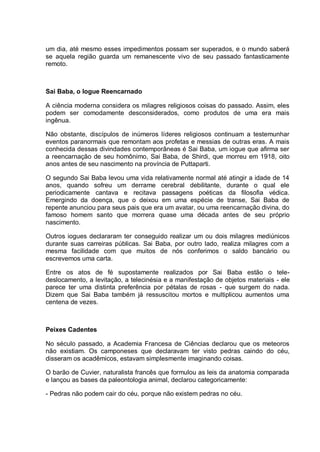 um dia, até mesmo esses impedimentos possam ser superados, e o mundo saberá
se aquela região guarda um remanescente vivo de seu passado fantasticamente
remoto.
Sai Baba, o Iogue Reencarnado
A ciência moderna considera os milagres religiosos coisas do passado. Assim, eles
podem ser comodamente desconsiderados, como produtos de uma era mais
ingênua.
Não obstante, discípulos de inúmeros líderes religiosos continuam a testemunhar
eventos paranormais que remontam aos profetas e messias de outras eras. A mais
conhecida dessas divindades contemporâneas é Sai Baba, um iogue que afirma ser
a reencarnação de seu homônimo, Sai Baba, de Shirdi, que morreu em 1918, oito
anos antes de seu nascimento na província de Puttaparti.
O segundo Sai Baba levou uma vida relativamente normal até atingir a idade de 14
anos, quando sofreu um derrame cerebral debilitante, durante o qual ele
periodicamente cantava e recitava passagens poéticas da filosofia védica.
Emergindo da doença, que o deixou em uma espécie de transe, Sai Baba de
repente anunciou para seus pais que era um avatar, ou uma reencarnação divina, do
famoso homem santo que morrera quase uma década antes de seu próprio
nascimento.
Outros iogues declararam ter conseguido realizar um ou dois milagres mediúnicos
durante suas carreiras públicas. Sai Baba, por outro lado, realiza milagres com a
mesma facilidade com que muitos de nós conferimos o saldo bancário ou
escrevemos uma carta.
Entre os atos de fé supostamente realizados por Sai Baba estão o tele-
deslocamento, a levitação, a telecinésia e a manifestação de objetos materiais - ele
parece ter uma distinta preferência por pétalas de rosas - que surgem do nada.
Dizem que Sai Baba também já ressuscitou mortos e multiplicou aumentos uma
centena de vezes.
Peixes Cadentes
No século passado, a Academia Francesa de Ciências declarou que os meteoros
não existiam. Os camponeses que declaravam ter visto pedras caindo do céu,
disseram os acadêmicos, estavam simplesmente imaginando coisas.
O barão de Cuvier, naturalista francês que formulou as leis da anatomia comparada
e lançou as bases da paleontologia animal, declarou categoricamente:
- Pedras não podem cair do céu, porque não existem pedras no céu.
 