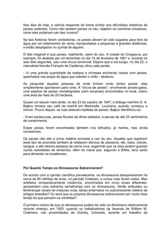 Nos dias de hoje, a ciência responde de forma similar aos difundidos relatórios de
peixes cadentes. Como não existem peixes no céu, objetam os cientistas ortodoxos,
como eles poderiam cair das nuvens?
Se tais histórias forem verdadeiras, os peixes devem ter sido sugados para fora da
água por um redemoinho de vento, transportados a pequenas e grandes distâncias,
e então despejados no quintal de alguém.
O fato inegável é que peixes, realmente, caem do céu. A cidade de Cingapura, por
exemplo, foi abalada por um terremoto no dia 16 de fevereiro de 1861 e, durante os
seis dias seguintes, caiu uma chuva torrencial. Depois que o sol surgiu, no dia 22, o
naturalista francês François de Castlenau olhou pela janela.
- Vi uma grande quantidade de malaios e chineses enchendo cestos com peixes,
apanhados nas poças de água que cobriam o chão - declarou.
Ao perguntar àquelas pessoas de onde tinham vindo tantos peixes, elas
simplesmente apontaram para cima. A "chuva de peixes", envolvendo peixes-gatos,
uma espécie de peixes nematógnatos (sem escamas) encontrados no local, cobriu
uma área de mais de 20 hectares.
Quase um século mais tarde, no dia 23 de outubro de 1947, o biólogo marinho D. A.
Bajkov tomava seu café da manhã em Marksville, Louisiana, quando começou a
chover. Pouco depois, as ruas estavam repletas de peixes. Bajkov identificou-os:
- Eram peixes-luas, peixes fluviais de olhos saltados, e percas de até 23 centímetros
de comprimento.
Esses peixes foram encontrados também nos telhados, já mortos, mas ainda
comestíveis.
Os peixes não são a única matéria animada a cair do céu. Aqueles que registram
esse tipo de anomalia também já relataram dilúvios de pássaros, rãs, ratos, cobras,
sangue, e até mesmo pedaços de carne crua, sugerindo que os céus podem guardar
outras variedades de alimentos, além do maná que, segundo a Bíblia, teria caído
para alimentar os israelenses.
Por Quanto Tempo os Dinossauros Sobreviveram?
De acordo com a opinião científica prevalecente, os dinossauros desapareceram há
cerca de 80 milhões de anos, no período Cretáceo, e nunca mais foram vistos. Mas
artefatos comparativamente modernos, encontrados em cinco locais diferentes,
apresentam uma estranha semelhança com os dinossauros. Serão embustes ou
lembranças raciais de criaturas vivas, talvez enterrados no subconsciente coletivo de
antigos artesãos? Ou será que os próprios dinossauros sobreviveram por muito mais
tempo do que pensam os cientistas?
O primeiro indício de que os dinossauros podem ter sido um fenômeno relativamente
recente emergiu em 1920, quando os trabalhadores da fazenda de William M.
Chalmers, nas proximidades de Granby, Colorado, durante um trabalho de
 
