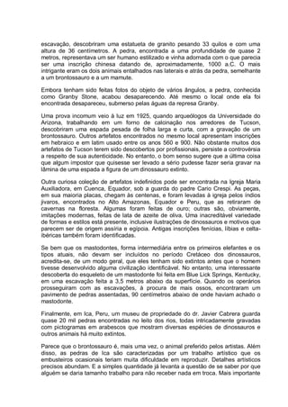 escavação, descobriram uma estatueta de granito pesando 33 quilos e com uma
altura de 36 centímetros. A pedra, encontrada a uma profundidade de quase 2
metros, representava um ser humano estilizado e vinha adornada com o que parecia
ser uma inscrição chinesa datando de, aproximadamente, 1000 a.C. O mais
intrigante eram os dois animais entalhados nas laterais e atrás da pedra, semelhante
a um brontossauro e a um mamute.
Embora tenham sido feitas fotos do objeto de vários ângulos, a pedra, conhecida
como Granby Stone, acabou desaparecendo. Até mesmo o local onde ela foi
encontrada desapareceu, submerso pelas águas da represa Granby.
Uma prova incomum veio à luz em 1925, quando arqueólogos da Universidade do
Arizona, trabalhando em um forno de calcinação nos arredores de Tucson,
descobriram uma espada pesada de folha larga e curta, com a gravação de um
brontossauro. Outros artefatos encontrados no mesmo local apresentam inscrições
em hebraico e em latim usado entre os anos 560 e 900. Não obstante muitos dos
artefatos de Tucson terem sido descobertos por profissionais, persiste a controvérsia
a respeito de sua autenticidade. No entanto, o bom senso sugere que a última coisa
que algum impostor que quisesse ser levado a sério pudesse fazer seria gravar na
lâmina de uma espada a figura de um dinossauro extinto.
Outra curiosa coleção de artefatos indefinidos pode ser encontrada na Igreja Maria
Auxiliadora, em Cuenca, Equador, sob a guarda do padre Cario Crespi. As peças,
em sua maioria placas, chegam às centenas, e foram levadas à igreja pelos índios
jivaros, encontrados no Alto Amazonas, Equador e Peru, que as retiraram de
cavernas na floresta. Algumas foram feitas de ouro; outras são, obviamente,
imitações modernas, feitas de lata de azeite de oliva. Uma inacreditável variedade
de formas e estilos está presente, inclusive ilustrações de dinossauros e motivos que
parecem ser de origem assíria e egípcia. Antigas inscrições fenícias, líbias e celta-
ibéricas também foram identificadas.
Se bem que os mastodontes, forma intermediária entre os primeiros elefantes e os
tipos atuais, não devam ser incluídos no período Cretáceo dos dinossauros,
acredita-se, de um modo geral, que eles tenham sido extintos antes que o homem
tivesse desenvolvido alguma civilização identificável. No entanto, uma interessante
descoberta do esqueleto de um mastodonte foi feita em Blue Lick Springs, Kentucky,
em uma escavação feita a 3,5 metros abaixo da superfície. Quando os operários
prosseguiram com as escavações, à procura de mais ossos, encontraram um
pavimento de pedras assentadas, 90 centímetros abaixo de onde haviam achado o
mastodonte.
Finalmente, em Ica, Peru, um museu de propriedade do dr. Javier Cabrera guarda
quase 20 mil pedras encontradas no leito dos rios, todas intricadamente gravadas
com pictogramas em arabescos que mostram diversas espécies de dinossauros e
outros animais há muito extintos.
Parece que o brontossauro é, mais uma vez, o animal preferido pelos artistas. Além
disso, as pedras de Ica são caracterizadas por um trabalho artístico que os
embusteiros ocasionais teriam muita dificuldade em reproduzir. Detalhes artísticos
precisos abundam. E a simples quantidade já levanta a questão de se saber por que
alguém se daria tamanho trabalho para não receber nada em troca. Mais importante
 