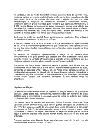Na verdade, o vôo da morte de Mantell começou quando a torre de Godman Field,
Kentucky, avistou um grande objeto brilhante, em forma de disco, voando no céu. Os
funcionários da torre de controle decidiram que o objeto não era um balão
meteorológico e, incapazes de identificá-lo, enviaram o comandante Mantell,
juntamente com um grupo de aviões, para verificar o que acontecia. Mantell subiu a
4 500 metros. Nesse ponto os outros aviões retornaram, porque uma altitude tão
elevada exigia um equipamento de oxigênio diferente. Mas Mantell seguiu em frente.
Finalmente ele transmitiu seu último aviso pelo rádio: - Parece ser metálico e seu
tamanho é imenso. Está sobre mim e estou me aproximando dele.
Destroços do avião de Mantell foram posteriormente recolhidos. Eles estavam
permeados com centenas de pequenos orifícios.
A despeito desses fatos, os altos escalões da Força Aérea negaram a possibilidade
de um OVNI, e determinaram posteriormente que Mantell teria visto o planeta Vênus
ou um dos muitos balões meteorológicos que a Marinha estaria usando na área
naquele momento.
No entanto, os ufologistas apressaram-se a reagir: o Sol deveria estar
inusitadamente claro para permitir que pessoas em terra avistassem Vênus com
tamanha nitidez. Na verdade, afirmaram eles, a aparição simplesmente teria sido tão
nítida que todos teriam visto Vênus, ou até mesmo Vênus e um balão.
Porta-vozes da Força Aérea finalmente vieram a público para afirmar que as
testemunhas teriam visto Vênus e dois balões, aparentemente ligados um ao outro,
parecendo um poderoso OVNI. Todavia, a Força Aérea jamais conseguiu explicar os
boatos relativos ao corpo de Mantell: ele foi, aparentemente, retirado pela polícia e
colocado em seguida num caixão, o que convenceu alguns investigadores de que
Mantell estaria coberto com estranhos ferimentos, ou que nenhum corpo foi
encontrado.
Lágrimas de Alegria
Os jornais costumam noticiar casos de lágrimas ou sangue jorrando de quadros ou
estátuas. Esses casos são, normalmente, testemunhados por membros da Igreja
Católica, cuja fé em milagres é excessiva. Algumas vezes, no entanto, tais relatos
originam-se de fontes protestantes.
Um desses casos foi relatado pelo reverendo William Rauscher, pároco da Christ
Episcopal Church em Woodbury, Nova Jersey, quando participava de um seminário
em 1975. Em visita ao quarto de um amigo, Bob Lewis, começaram a conversar
sobre a avó de Bob. Por ter sido a primeira pessoa a fazer com que o jovem Lewis
conhecesse o caminho da religião, ela chorara de alegria ao saber que ele decidira
seguir a carreira religiosa. Mas aquela mulher morreu antes de ver seu neto ser
ordenado.
Enquanto contava essa história, Lewis percebeu que uma foto da avó, que ele
mantinha sobre a cômoda, estava chorando.
 