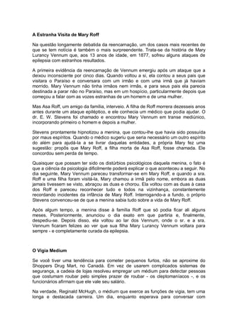 A Estranha Visita de Mary Roff
Na questão longamente debatida da reencarnação, um dos casos mais recentes de
que se tem notícia é também o mais surpreendente. Trata-se da história de Mary
Lurancy Vennum que, aos 13 anos de idade, em 1877, sofreu alguns ataques de
epilepsia com estranhos resultados.
A primeira evidência da reencarnação de Vennum emergiu após um ataque que a
deixou inconsciente por cinco dias. Quando voltou a si, ela contou a seus pais que
visitara o Paraíso e conversara com um irmão e com uma irmã que já haviam
morrido. Mary Vennum não tinha irmãos nem irmãs, e para seus pais ela parecia
destinada a parar não no Paraíso, mas em um hospício, particularmente depois que
começou a falar com as vozes estranhas de um homem e de uma mulher.
Mas Asa Roff, um amigo da família, interveio. A filha de Roff morrera dezesseis anos
antes durante um ataque epiléptico, e ele conhecia um médico que podia ajudar. O
dr. E. W. Stevens foi chamado e encontrou Mary Vennum em transe mediúnico,
incorporando primeiro o homem e depois a mulher.
Stevens prontamente hipnotizou a menina, que contou-lhe que havia sido possuída
por maus espíritos. Quando o médico sugeriu que seria necessário um outro espírito
do além para ajudá-la a se livrar daquelas entidades, a própria Mary fez uma
sugestão: propôs que Mary Roff, a filha morta de Asa Roff, fosse chamada. Ele
concordou sem perda de tempo.
Quaisquer que possam ter sido os distúrbios psicológicos daquela menina, o fato é
que a ciência da psicologia dificilmente poderá explicar o que aconteceu a seguir. No
dia seguinte, Mary Vennum pareceu transformar-se em Mary Roff, e quando a sra.
Roff e uma filha foram visitá-la, Mary chamou a irmã pelo nome, embora as duas
jamais tivessem se visto, abraçou as duas e chorou. Ela voltou com as duas à casa
dos Roff e pareceu reconhecer tudo e todos na vizinhança, constantemente
recordando incidentes da infância de Mary Roff. Interrogando-a a fundo, o próprio
Stevens convenceu-se de que a menina sabia tudo sobre a vida de Mary Roff.
Após algum tempo, a menina disse à família Roff que só podia ficar ali alguns
meses. Posteriormente, anunciou o dia exato em que partiria e, finalmente,
despediu-se. Depois disso, ela voltou ao lar dos Vennum, onde o sr. e a sra.
Vennum ficaram felizes ao ver que sua filha Mary Lurancy Vennum voltara para
sempre - e completamente curada da epilepsia.
O Vigia Medium
Se você tiver uma tendência para cometer pequenos furtos, não se aproxime do
Shoppers Drug Mart, no Canadá. Em vez de usarem complicados sistemas de
segurança, a cadeia de lojas resolveu empregar um médium para detectar pessoas
que costumam roubar pelo simples prazer de roubar - os cleptomaníacos -, e os
funcionários afirmam que ele vale seu salário.
Na verdade, Reginald McHugh, o médium que exerce as funções de vigia, tem uma
longa e destacada carreira. Um dia, enquanto esperava para conversar com
 