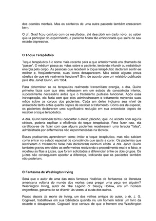 dos doentes mentais. Mas os canteiros de uma outra paciente também cresceram
bem.
O dr. Grad ficou confuso com os resultados, até descobrir um dado novo: ao saber
que ia participar do experimento, a paciente ficara tão emocionada que saíra de seu
estado depressivo.
O Toque Terapêutico
Toque terapêutico é o nome mais recente para o que anteriormente era chamado de
"passe". O médium passa as mãos sobre o paciente, tentando infundir ou redistribuir
energia pelo corpo. As pessoas que recebem o toque terapêutico declaram sentir-se
melhor e, freqüentemente, suas dores desaparecem. Mas existe alguma prova
objetiva de que ele realmente funcione? Sim, de acordo com um relatório publicado
pela dra. Janet Quinn, em 1984.
Para determinar se os terapeutas realmente transmitiam energia, a dra. Quinn
primeiro fazia com que eles entrassem em um estado de consciência interior,
supostamente necessário antes que o tratamento pudesse funcionar. Após essa
introspecção, ela fazia com que eles administrassem o tratamento movendo suas
mãos sobre os corpos dos pacientes. Cada um deles indicava seu nível de
ansiedade tanto antes quanto depois de receber o tratamento. Como era de esperar,
os pacientes declararam uma significativa redução em sua ansiedade depois de
receber o toque terapêutico.
A dra. Quinn também tentou descartar o efeito placebo, que, de acordo com alguns
céticos, poderia explicar a eficiência do toque terapêutico. Para fazer isso, ela
certificou-se de fazer com que alguns pacientes recebessem uma terapia "falsa",
administrada por enfermeiras não experimentadas na técnica.
Essas praticantes aprenderam como imitar o toque terapêutico, mas não sabiam
como entrar no estado especial de consciência que ajuda a curar. Os pacientes que
receberam o tratamento falso não declararam nenhum efeito. A dra. Janet Quinn
também gravou em vídeo as enfermeiras realizando o procedimento real e o falso, e
mostrou as fitas a juizes, que foram solicitados a diferenciar entre os dois grupos. Os
juízes não conseguiram apontar a diferença, indicando que os pacientes também
não poderiam.
O Fantasma de Washington Irving
Será que o autor de uma das mais famosas histórias de fantasmas da literatura
americana voltaria do mundo dos mortos para pregar uma peça em alguém?
Washington Irving, autor de The Legend of Sleepy Hollow, era um homem
engenhoso, gostava de se divertir, às vezes, à custa dos outros.
Pouco depois da morte de Irving, um dos velhos amigos do autor, o dr. J. G.
Cogswell, trabalhava em sua biblioteca quando viu um homem retirar um livro da
estante e desaparecer. Cogswell teve certeza de que o homem era Washington
 