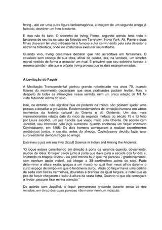 Irving - até ver uma outra figura fantasmagórica, a imagem de um segundo amigo já
falecido, devolver um livro à estante.
E isso não foi tudo. O sobrinho de Irving, Pierre, segundo consta, teria visto o
fantasma de seu tio na casa do falecido em Tarrytown, Nova York. Ali, Pierre e duas
filhas disseram ter visto nitidamente o famoso autor caminhando pela sala de estar e
entrar na biblioteca, onde ele costumava executar seu trabalho.
Quando vivo, Irving costumava declarar que não acreditava em fantasmas. O
cavaleiro sem cabeça de sua obra, afinal de contas, era, na verdade, um simples
mortal vestido de forma a assustar um rival. É provável que seu sobrinho tivesse a
mesma opinião - até que o próprio Irving provou que os dois estavam errados.
A Levitação do Faquir
A Meditação Transcendental ganhou grande notoriedade nos anos 70, quando
líderes do movimento declararam que seus praticantes podiam levitar. Mas, a
despeito de todas as afirmações nesse sentido, nem um único adepto da MT foi
visto flutuando acima do solo.
Isso, no entanto, não significa que os poderes da mente não possam ajudar uma
pessoa a desafiar a gravidade. Existem testemunhos de levitação humana em vários
momentos da história cultural do Oriente e do Ocidente. Um dos mais
impressionantes relatos data do início da segunda metade do século 19 e foi feito
por Louis Jacolliot, um juiz francês que viajou muito pelo Oriente. De acordo com
Jacolliot, seu interesse pela ioga aumentou quando conheceu um faquir chamado
Covindasamy, em 1866. Os dois homens começaram a realizar experimentos
mediúnicos juntos, e um dia, antes do almoço, Covindasamy decidiu fazer uma
surpreendente demonstração ao amigo.
Escreveu o juiz em seu livro Occult Science in Indian and Among the Ancients:
“O iogue estava caminhando em direção à porta da varanda quando, obviamente,
mudou de idéia. O faquir parou junto à porta que dava para a escada dos fundos e,
cruzando os braços, levitou - ou pelo menos foi o que me pareceu - gradativamente,
sem nenhum apoio visível, até chegar a 30 centímetros acima do solo. Pude
determinar a altura exata, graças a um marco no qual fixei meus olhos durante o
curto espaço de tempo em que o fenômeno durou. Atrás do faquir havia uma cortina
de seda com listras vermelhas, douradas e brancas de igual largura, e notei que os
pés do faquir chegaram a subir à altura da sexta listra. Quando vi que ele começava
a levitar, procurei fixar minha atenção.”
De acordo com Jacolliot, o faquir permaneceu levitando durante cerca de dez
minutos, em cinco dos quais pareceu não mover nenhum músculo.
 