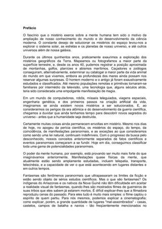 Prefácio
O fascínio que o mistério exerce sobre a mente humana tem sido o motivo da
ampliação de nosso conhecimento do mundo e do desenvolvimento da ciência
moderna. O constante desejo de solucionar os mistérios do espaço levou-nos a
explorar o sistema solar, as estrelas e os planetas de nosso universo, e até outros
universos além de nossa galáxia.
Durante os últimos quinhentos anos, praticamente exaurimos a exploração dos
mistérios geográficos da Terra. Mapeamos ou fotografamos a maior parte da
superfície terrestre, e, desde os anos 40, pudemos registrar a posição aproximada
de montanhas, golfos, planícies e abismos marítimos. Caçadores e zoólogos
conseguiram, alternativamente, exterminar ou catalogar a maior parte da vida animal
do mundo em que vivemos, embora as profundezas dos mares ainda possam nos
reservar algumas surpresas. O homem moderno e o antigo já foram exaustivamente
estudados e classificados. Até mesmo populações remotas e primitivas tornaram-se
familiares por intermédio da televisão, uma tecnologia que, alguns séculos atrás,
teria sido considerada uma empolgante manifestação de magia.
Em um mundo de computadores, robôs, mísseis teleguiados, viagens espaciais,
engenharia genética, e dos primeiros passos na criação artificial da vida,
imaginamos se ainda existem novos mistérios a ser solucionados. E, ao
considerarmos os perigos da era atômica e do desenvolvimento da guerra científica,
chegamos a duvidar que ainda tenhamos tempo para descobrir novos segredos do
universo - antes que a humanidade seja destruída.
Certamente muitas coisas ainda permanecem envoltas em mistério. Mesmo nos dias
de hoje, no apogeu da perícia científica, os mistérios do espaço, do tempo, da
coincidência, de manifestações paranormais, e as exceções ao que consideramos
como sendo uma lei natural, continuam indefiníveis. Com o progresso da busca pelo
desconhecido, nossos conceitos anteriormente separados de fatos científicos e
eventos paranormais começaram a se fundir. Hoje em dia, conseguimos classificar
toda uma gama de potencialidades paranormais.
O poder da mente humana, por exemplo, está provando ser muito mais forte do que
imaginávamos anteriormente. Manifestações quase físicas da mente, que
atualmente estão sendo amplamente estudadas, incluem telepatia, transporte,
telecinésia, e a capacidade de ver o que está acontecendo em lugares distantes e
em outros tempos.
Fantasmas são fenômenos paranormais que ultrapassaram os limites da ficção e
estão sendo objeto de sérios estudos científicos. Mas o que são fantasmas? Os
indígenas do Amazonas e os nativos da Nova Guiné não têm dificuldade em aceitar
a realidade visual de fantasmas, quando lhes são mostrados filmes de guerreiros de
suas tribos que eles sabem já estarem mortos. É difícil explicar-lhes que a filmadora
reproduziu cenas do passado. Para eles tudo é muito mais simples: o filme captou o
espírito de quem partiu. Para nós mesmos, podemos explicar a cinematografia;
como explicar, porém, a grande quantidade de lugares "mal-assombrados" - casas,
castelos, campos de batalha e navios - tão freqüentemente mencionados no
 