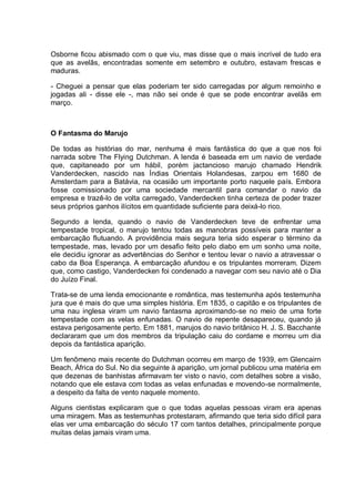 Osborne ficou abismado com o que viu, mas disse que o mais incrível de tudo era
que as avelãs, encontradas somente em setembro e outubro, estavam frescas e
maduras.
- Cheguei a pensar que elas poderiam ter sido carregadas por algum remoinho e
jogadas ali - disse ele -, mas não sei onde é que se pode encontrar avelãs em
março.
O Fantasma do Marujo
De todas as histórias do mar, nenhuma é mais fantástica do que a que nos foi
narrada sobre The Flying Dutchman. A lenda é baseada em um navio de verdade
que, capitaneado por um hábil, porém jactancioso marujo chamado Hendrik
Vanderdecken, nascido nas Índias Orientais Holandesas, zarpou em 1680 de
Amsterdam para a Batávia, na ocasião um importante porto naquele país. Embora
fosse comissionado por uma sociedade mercantil para comandar o navio da
empresa e trazê-lo de volta carregado, Vanderdecken tinha certeza de poder trazer
seus próprios ganhos ilícitos em quantidade suficiente para deixá-lo rico.
Segundo a lenda, quando o navio de Vanderdecken teve de enfrentar uma
tempestade tropical, o marujo tentou todas as manobras possíveis para manter a
embarcação flutuando. A providência mais segura teria sido esperar o término da
tempestade, mas, levado por um desafio feito pelo diabo em um sonho uma noite,
ele decidiu ignorar as advertências do Senhor e tentou levar o navio a atravessar o
cabo da Boa Esperança. A embarcação afundou e os tripulantes morreram. Dizem
que, como castigo, Vanderdecken foi condenado a navegar com seu navio até o Dia
do Juízo Final.
Trata-se de uma lenda emocionante e romântica, mas testemunha após testemunha
jura que é mais do que uma simples história. Em 1835, o capitão e os tripulantes de
uma nau inglesa viram um navio fantasma aproximando-se no meio de uma forte
tempestade com as velas enfunadas. O navio de repente desapareceu, quando já
estava perigosamente perto. Em 1881, marujos do navio britânico H. J. S. Bacchante
declararam que um dos membros da tripulação caiu do cordame e morreu um dia
depois da fantástica aparição.
Um fenômeno mais recente do Dutchman ocorreu em março de 1939, em Glencairn
Beach, África do Sul. No dia seguinte à aparição, um jornal publicou uma matéria em
que dezenas de banhistas afirmavam ter visto o navio, com detalhes sobre a visão,
notando que ele estava com todas as velas enfunadas e movendo-se normalmente,
a despeito da falta de vento naquele momento.
Alguns cientistas explicaram que o que todas aquelas pessoas viram era apenas
uma miragem. Mas as testemunhas protestaram, afirmando que teria sido difícil para
elas ver uma embarcação do século 17 com tantos detalhes, principalmente porque
muitas delas jamais viram uma.
 