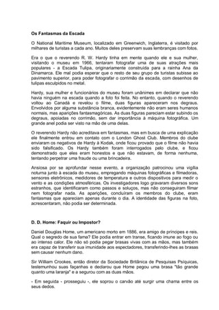 Os Fantasmas da Escada
O National Maritime Museum, localizado em Greenwich, Inglaterra, é visitado por
milhares de turistas a cada ano. Muitos deles preservam suas lembranças com fotos.
Era o que o reverendo R. W. Hardy tinha em mente quando ele e sua mulher,
visitando o museu em 1966, tentaram fotografar uma de suas atrações mais
populares - a Escada Tulipa, originariamente construída para a rainha Ana da
Dinamarca. Ele mal podia esperar que o resto de seu grupo de turistas subisse ao
pavimento superior, para poder fotografar o corrimão da escada, com desenhos de
tulipas esculpidos no metal.
Hardy, sua mulher e funcionários do museu foram unânimes em declarar que não
havia ninguém na escada quando a foto foi feita. No entanto, quando o reverendo
voltou ao Canadá e revelou o filme, duas figuras apareceram nos degraus.
Envolvidos por alguma substância branca, evidentemente não eram seres humanos
normais, mas aparições fantasmagóricas. As duas figuras pareciam estar subindo os
degraus, apoiadas no corrimão, sem dar importância à máquina fotográfica. Um
grande anel podia ser visto na mão de uma delas.
O reverendo Hardy não acreditava em fantasmas, mas em busca de uma explicação
ele finalmente entrou em contato com o London Ghost Club. Membros do clube
enviaram os negativos de Hardy à Kodak, onde ficou provado que o filme não havia
sido falsificado. Os Hardy também foram interrogados pelo clube, e ficou
demonstrado que eles eram honestos e que não estavam, de forma nenhuma,
tentando perpetrar uma fraude ou uma brincadeira.
Ansiosa por se aprofundar nesse evento, a organização patrocinou uma vigília
noturna junto à escada do museu, empregando máquinas fotográficas e filmadoras,
sensores eletrônicos, medidores de temperatura e outros dispositivos para medir o
vento e as condições atmosféricas. Os investigadores logo gravaram diversos sons
estranhos, que identificaram como passos e soluços, mas não conseguiram filmar
nem fotografar nada. As aparições, concluíram os membros do clube, eram
fantasmas que apareciam apenas durante o dia. A identidade das figuras na foto,
acrescentaram, não podia ser determinada.
D. D. Home: Faquir ou Impostor?
Daniel Douglas Home, um americano morto em 1886, era amigo de príncipes e reis.
Qual o segredo de sua fama? Ele podia entrar em transe, ficando imune ao fogo ou
ao intenso calor. Ele não só podia pegar brasas vivas com as mãos, mas também
era capaz de transferir sua imunidade aos espectadores, transferindo-lhes as brasas
sem causar nenhum dano.
Sir William Crookes, então diretor da Sociedade Britânica de Pesquisas Psíquicas,
testemunhou suas façanhas e declarou que Home pegou uma brasa "tão grande
quanto uma laranja" e a segurou com as duas mãos.
- Em seguida - prosseguiu -, ele soprou o carvão até surgir uma chama entre os
seus dedos.
 