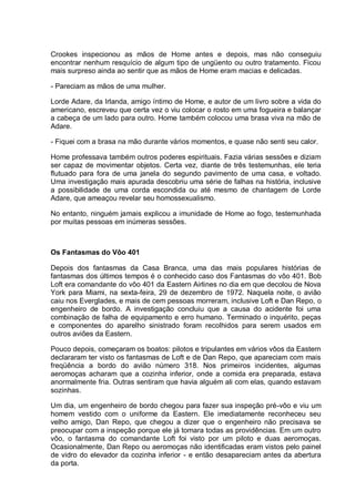 Crookes inspecionou as mãos de Home antes e depois, mas não conseguiu
encontrar nenhum resquício de algum tipo de ungüento ou outro tratamento. Ficou
mais surpreso ainda ao sentir que as mãos de Home eram macias e delicadas.
- Pareciam as mãos de uma mulher.
Lorde Adare, da Irlanda, amigo íntimo de Home, e autor de um livro sobre a vida do
americano, escreveu que certa vez o viu colocar o rosto em uma fogueira e balançar
a cabeça de um lado para outro. Home também colocou uma brasa viva na mão de
Adare.
- Fiquei com a brasa na mão durante vários momentos, e quase não senti seu calor.
Home professava também outros poderes espirituais. Fazia várias sessões e diziam
ser capaz de movimentar objetos. Certa vez, diante de três testemunhas, ele teria
flutuado para fora de uma janela do segundo pavimento de uma casa, e voltado.
Uma investigação mais apurada descobriu uma série de falhas na história, inclusive
a possibilidade de uma corda escondida ou até mesmo de chantagem de Lorde
Adare, que ameaçou revelar seu homossexualismo.
No entanto, ninguém jamais explicou a imunidade de Home ao fogo, testemunhada
por muitas pessoas em inúmeras sessões.
Os Fantasmas do Vôo 401
Depois dos fantasmas da Casa Branca, uma das mais populares histórias de
fantasmas dos últimos tempos é o conhecido caso dos Fantasmas do vôo 401. Bob
Loft era comandante do vôo 401 da Eastern Airlines no dia em que decolou de Nova
York para Miami, na sexta-feira, 29 de dezembro de 1972. Naquela noite, o avião
caiu nos Everglades, e mais de cem pessoas morreram, inclusive Loft e Dan Repo, o
engenheiro de bordo. A investigação concluiu que a causa do acidente foi uma
combinação de falha de equipamento e erro humano. Terminado o inquérito, peças
e componentes do aparelho sinistrado foram recolhidos para serem usados em
outros aviões da Eastern.
Pouco depois, começaram os boatos: pilotos e tripulantes em vários vôos da Eastern
declararam ter visto os fantasmas de Loft e de Dan Repo, que apareciam com mais
freqüência a bordo do avião número 318. Nos primeiros incidentes, algumas
aeromoças acharam que a cozinha inferior, onde a comida era preparada, estava
anormalmente fria. Outras sentiram que havia alguém ali com elas, quando estavam
sozinhas.
Um dia, um engenheiro de bordo chegou para fazer sua inspeção pré-vôo e viu um
homem vestido com o uniforme da Eastern. Ele imediatamente reconheceu seu
velho amigo, Dan Repo, que chegou a dizer que o engenheiro não precisava se
preocupar com a inspeção porque ele já tomara todas as providências. Em um outro
vôo, o fantasma do comandante Loft foi visto por um piloto e duas aeromoças.
Ocasionalmente, Dan Repo ou aeromoças não identificadas eram vistos pelo painel
de vidro do elevador da cozinha inferior - e então desapareciam antes da abertura
da porta.
 