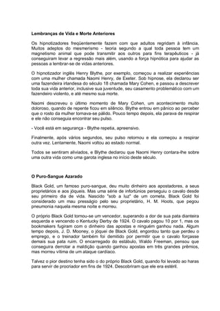 Lembranças de Vida e Morte Anteriores
Os hipnotizadores freqüentemente fazem com que adultos regridam à infância.
Muitos adeptos do mesmerismo - teoria segundo a qual toda pessoa tem um
magnetismo animal que pode transmitir aos outros para fins terapêuticos - já
conseguiram levar a regressão mais além, usando a força hipnótica para ajudar as
pessoas a lembrar-se de vidas anteriores.
O hipnotizador inglês Henry Blythe, por exemplo, começou a realizar experiências
com uma mulher chamada Naomi Henry, de Exeter. Sob hipnose, ela declarou ser
uma fazendeira irlandesa do século 18 chamada Mary Cohen, e passou a descrever
toda sua vida anterior, inclusive sua juventude, seu casamento problemático com um
fazendeiro violento, e até mesmo sua morte.
Naomi descreveu o último momento de Mary Cohen, um acontecimento muito
doloroso, quando de repente ficou em silêncio. Blythe entrou em pânico ao perceber
que o rosto da mulher tornava-se pálido. Pouco tempo depois, ela parava de respirar
e ele não conseguia encontrar seu pulso.
- Você está em segurança - Blythe repetia, apreensivo.
Finalmente, após vários segundos, seu pulso retornou e ela começou a respirar
outra vez. Lentamente, Naomi voltou ao estado normal.
Todos se sentiram aliviados, e Blythe declarou que Naomi Henry contara-lhe sobre
uma outra vida como uma garota inglesa no início deste século.
O Puro-Sangue Azarado
Black Gold, um famoso puro-sangue, deu muito dinheiro aos apostadores, a seus
proprietários e aos jóqueis. Mas uma série de infortúnios perseguiu o cavalo desde
seu primeiro dia de vida. Nascido "sob a luz" de um cometa, Black Gold foi
considerado um mau presságio pelo seu proprietário, H. M. Hoots, que pegou
pneumonia naquela mesma noite e morreu.
O próprio Black Gold tornou-se um vencedor, superando a dor de sua pata dianteira
esquerda e vencendo o Kentucky Derby de 1924. O cavalo pagou 10 por 1, mas os
bookmakers fugiram com o dinheiro das apostas e ninguém ganhou nada. Algum
tempo depois, J. D. Mooney, o jóquei de Black Gold, engordou tanto que perdeu o
emprego, e o treinador também foi demitido por permitir que o cavalo forçasse
demais sua pata ruim. O encarregado do estábulo, Waldo Freeman, pensou que
conseguira derrotar a maldição quando ganhou apostas em três grandes prêmios,
mas morreu vítima de um ataque cardíaco.
Talvez o pior destino tenha sido o do próprio Black Gold, quando foi levado ao haras
para servir de procriador em fins de 1924. Descobriram que ele era estéril.
 
