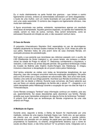 Eu vi muito distintamente na parte frontal dos granizos - que tinham o centro
ligeiramente convexo, embora as extremidades estivessem um tanto desgastadas -
o busto de uma mulher, com um manto levantado em sua parte inferior, parecido
com uma veste sacerdotal. O contorno das imagens era ligeiramente côncavo, mas
muito bem delineado.
A figura encontrada nas pedras, entretanto, representava apenas um resultado
miraculoso da tempestade. Aqueles granizos especiais, na opinião dos habitantes da
cidade, caíram no meio de outros, normais. Eles caíram lentamente, como se
estivessem flutuando em direção ao solo, e não causaram nenhum dano.
O Caso de Renata
O psiquiatra tchecoslovaco Stanislov Grof, especialista no uso de alucinógenos,
trabalha atualmente no famoso Esalen Institute em Big Sur, EUA. Antes de partir de
sua pátria, Stanislov tratou de uma jovem dona de casa chamada Renata, em
avançado processo de autodestruição.
Grof pediu a sua paciente que recordasse seu doloroso passado com o auxílio de
LSD (Dietilamida do Ácido Lisérgico) e, em pouco tempo, ela começou a relatar
cenas da cidade de Praga no século 17. Descreveu corretamente a arquitetura, o
vestuário, e até mesmo as armas daquele período. Ela guardava lembranças vividas
da invasão da Boêmia pelo Império Austro-Húngaro dos Habsburgo. E chegou
inclusive a descrever a decapitação de um jovem nobre pelos Habsburgo.
Grof tentou entender as visões com todas as ferramentas terapêuticas de que
dispunha, mas não conseguiu encontrar nenhuma explicação psicológica. Ele partiu
para os EUA antes que o caso pudesse ser solucionado. Mas, dois anos mais tarde,
recebeu uma carta de sua antiga paciente. Acontece que Renata encontrara seu pai,
a quem não via desde a infância. Durante suas conversas, ela ficara sabendo que
seu pai fizera um estudo genealógico da família até o século 17 - chegando a um
nobre decapitado pelos Habsburgo durante a ocupação do que nos dias de hoje é a
Tchecoslováquia.
Como Renata conseguiu "lembrar" essa informação continua um mistério, pois seu
pai, aparentemente, fez essas descobertas após abandonar sua família. Renata
acredita que suas impressões emergiram de alguma forma de lembrança "herdada".
O próprio Grof afirma que as lembranças de Renata originam-se de uma vida
anterior em Praga.
A Maldição da Cigana
Durante anos, segundo a lenda, o Derby de Epsom foi importunado por uma
maldição, cortesia de uma cigana chamada Gypsy Lee. Certo ano, ao que parece,
ela previra que um cavalo chamado Blew Gown venceria o grande prêmio,
escrevendo sua previsão em um pedaço de papel para que todos vissem. Um dos
proprietários no hipódromo, no entanto, arrogantemente declarou que o nome do
cavalo era Blue Gown, e não tinha nenhum "w" no primeiro nome. Indignada com a
 