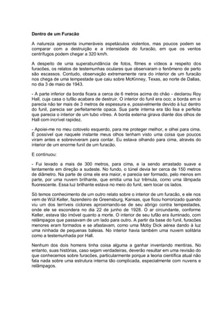 Dentro de um Furacão
A natureza apresenta inumeráveis espetáculos violentos, mas poucos podem se
comparar com a destruição e a intensidade do furacão, em que os ventos
centrífugos podem chegar a 320 km/h.
A despeito de uma superabundância de fotos, filmes e vídeos a respeito dos
furacões, os relatos de testemunhas oculares que observaram o fenômeno de perto
são escassos. Contudo, observação extremamente rara do interior de um furacão
nos chega de uma tempestade que caiu sobre McKinney, Texas, ao norte de Dallas,
no dia 3 de maio de 1943.
- A parte inferior da borda ficara a cerca de 6 metros acima do chão - declarou Roy
Hall, cuja casa o tufão acabara de destruir. O interior do funil era oco; a borda em si
parecia não ter mais de 3 metros de espessura e, possivelmente devido à luz dentro
do funil, parecia ser perfeitamente opaca. Sua parte interna era tão lisa e perfeita
que parecia o interior de um tubo vítreo. A borda externa girava diante dos olhos de
Hall com incrível rapidez.
- Apoiei-me no meu cotovelo esquerdo, para me proteger melhor, e olhei para cima.
É possível que naquele instante meus olhos tenham visto uma coisa que poucos
viram antes e sobreviveram para contar. Eu estava olhando para cima, através do
interior de um enorme funil de um furacão.
E continuou:
- Fui levado a mais de 300 metros, para cima, e ia sendo arrastado suave e
lentamente em direção a sudeste. No fundo, o túnel devia ter cerca de 150 metros
de diâmetro. Na parte de cima ele era maior, e parecia ser formado, pelo menos em
parte, por uma nuvem brilhante, que emitia uma luz trêmula, como uma lâmpada
fluorescente. Essa luz brilhante estava no meio do funil, sem tocar os lados.
Só temos conhecimento de um outro relato sobre o interior de um furacão, e ele nos
vem de Wül Keller, fazendeiro de Greensburg, Kansas, que ficou horrorizado quando
viu um dos terríveis ciclones aproximando-se de seu abrigo contra tempestades,
onde ele se escondera no dia 22 de junho de 1928. O ar circundante, conforme
Keller, estava tão imóvel quanto a morte. O interior de seu tufão era iluminado, com
relâmpagos que passavam de um lado para outro. A partir da base do funil, furacões
menores eram formados e se afastavam, como uma Moby Dick aérea dando à luz
uma ninhada de pequenas baleias. No interior havia também uma nuvem solitária
como a testemunhada por Hall.
Nenhum dos dois homens tinha coisa alguma a ganhar inventando mentiras. No
entanto, suas histórias, caso sejam verdadeiras, deverão resultar em uma revisão do
que conhecemos sobre furacões, particularmente porque a teoria científica atual não
fala nada sobre uma estrutura interna tão complicada, especialmente com nuvens e
relâmpagos.
 