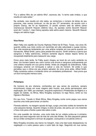"Fui o sétimo filho de um sétimo filho", escreveu ele, "e tenho sete irmãos; o que
resulta em sete setes."
Na verdade, isso resulta em oito setes, se contarmos o número de letras de seu
prenome, mas vamos continuar: no dia de seu 27º aniversário, de acordo com o
próprio Clancy, ele foi ao hipódromo. O cavalo número sete do sétimo páreo
chamava-se Seventh Heaven (Sétimo Céu). As apostas contra Seventh Heaven
eram de 7 contra 1, mas Clancy apostou sete xelins assim mesmo. Seventh Heaven
chegou em sétimo lugar.
Vice-Versa
Allan Falby era capitão da County Highway Patrol de El Paso, Texas, nos anos 30,
quando colidiu sua moto contra um caminhão em alta velocidade e quase morreu.
Sua vida esvaía-se lentamente por uma artéria rompida em sua perna quando um
transeunte, Alfred Smith, parou para prestar-lhe socorro. Smith amarrou a perna que
sangrava e Falby sobreviveu, embora somente alguns meses depois tenha se
recuperado totalmente para reassumir seu cargo.
Cinco anos mais tarde, foi Falby quem chegou ao local de um outro acidente na
área. Um homem batera seu carro contra uma árvore e sangrava profusamente por
uma artéria rompida em sua perna direita. Antes da chegada da ambulância, Falby
conseguiu amarrar um torniquete e salvar a vida do homem. Só então é que
percebeu que a vítima era seu próprio salvador de cinco anos atrás, Alfred Smith.
Falby comentou sobre o incidente como um verdadeiro profissional: - Isso prova que
um bom torniquete merece outro.
Pirilampos
Os homens da era vitoriana, conhecidos por seu senso de aventura, sempre
encontravam coisas em suas viagens pelo mundo, que ainda permanecem sem
explicação. Em 1895, por exemplo, enquanto explorava o Protetorado da Nigéria e a
região do Gabão, na África, Mary Kingsley acampou no lago Ncovi, entre os rios
Ogowe e Rembwe.
Em seu livro, Travels in West África, Mary Kingsley conta como pegou sua canoa
sozinha uma noite para tomar um banho.
Floresta adentro, na margem oposta do lago, surgiu uma bola violeta do tamanho de
uma pequena laranja. Quando chegou à areia da praia, ela pairou por uns instantes
e ficou indo para a frente e para trás sobre o solo.
Em uma questão de minutos, uma outra bola de luz violeta juntou-se à primeira,
sendo que essa segunda veio de trás de uma das ilhotas. Os dois pequenos globos
de luz então começaram a brincar de pegador, avançando e circulando entre si.
Mary Kingsley encostou seu barco na margem, mas uma das luzes desapareceu na
vegetação e a outra passou para o outro lado do lago. Seguindo em sua canoa,
 