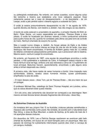 ou poltergeists endiabrados. No entanto, em certas ocasiões, ocorre alguma coisa
tão estranha e bizarra que estabelece uma nova categoria especial. Esse
certamente parece ser o caso do desaparecimento - e da descoberta - de um
Learjet, avião a jato perdido sobre o deserto egípcio a sudoeste do Cairo.
O avião já estava presumivelmente desaparecido no dia 11 de agosto de 1979,
quando decolou de Atenas, com destino a Jeddah, mas não chegou ao seu destino.
A bordo do avião estavam o proprietário do aparelho, o armador libanês Ali Eldin al-
Bahri, Peter Seime, um sueco especialista em petróleo, Theresa Drake e dois
pilotos. O avião foi localizado por diversos radares, e tinha combustível suficiente
para quatro horas de vôo, quando foi contatado pela última vez pela torre de controle
do Cairo. Nenhum chamado de socorro foi ouvido.
Mas o Learjet nunca chegou a Jeddah. As forças aéreas do Egito e da Arábia
Saudita montaram uma busca intensa ao longo da rota de vôo do avião, mas seus
destroços não foram encontrados. A família de Al-Bahri gastou mais de 1,5 milhão
de dólares contratando pesquisadores particulares, que o procuraram até no Quênia.
Mesmo assim, nenhum Learjet foi encontrado.
No entanto, em fevereiro de 1987, uma equipe de arqueólogos encontrou o avião
perdido, a 435 quilômetros a sudoeste do Cairo. A fuselagem estava intacta e não
havia nenhum sinal de fogo, embora uma asa estivesse a cerca de 1,5 quilômetro do
local principal. Beduínos haviam, aparentemente, encontrado o jato alguns anos
antes e tinham depenado seu interior.
À primeira vista, não havia restos de seres humanos a bordo. Uma inspeção mais
aprofundada, todavia, revelou ossos humanos moídos, quase pulverizados,
empilhados no piso do avião.
- O maior desses ossos - disse Tom, pai de Theresa Drake -, não era maior do que
um polegar.
O professor Michael Day, osteólogo do Saint Thomas Hospital, em Londres, achou
que os ossos deveriam estar quase intactos.
- Em oito anos, eles certamente não deveriam ter começado a se desintegrar. Nem
mesmo animais ferozes teriam deixado fragmentos tão diminutos - disse Day.
As Estranhas Criaturas da Austrália
Os himalaios têm seu próprio Yeti. E na Austrália, criaturas peludas semelhantes a
macacos são conhecidas como yowie. Na verdade, de acordo com o naturalista local
Rex Gilroy, a área de Blue Mountain, a oeste de Sydney, já foi palco de mais de 3
mil aparições dessas criaturas.
Em dezembro de 1979, Leo e Patrícia George resolveram se aventurar pelo lado
oriental da Austrália, em busca de um local tranqüilo para um piquenique. Mas seu
passeio de domingo foi subitamente interrompido quando eles viram a carcaça de
um canguru mutilado.
 