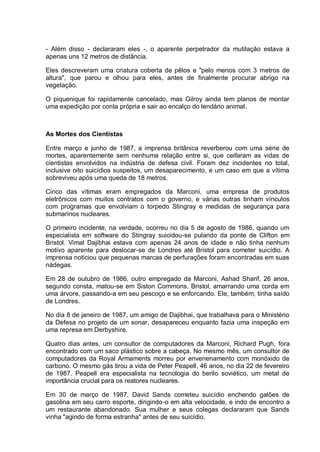 - Além disso - declararam eles -, o aparente perpetrador da mutilação estava a
apenas uns 12 metros de distância.
Eles descreveram uma criatura coberta de pêlos e "pelo menos com 3 metros de
altura", que parou e olhou para eles, antes de finalmente procurar abrigo na
vegetação.
O piquenique foi rapidamente cancelado, mas Gilroy ainda tem planos de montar
uma expedição por conta própria e sair ao encalço do lendário animal.
As Mortes dos Cientistas
Entre março e junho de 1987, a imprensa britânica reverberou com uma série de
mortes, aparentemente sem nenhuma relação entre si, que ceifaram as vidas de
cientistas envolvidos na indústria de defesa civil. Foram dez incidentes no total,
inclusive oito suicídios suspeitos, um desaparecimento, e um caso em que a vítima
sobreviveu após uma queda de 18 metros.
Cinco das vítimas eram empregados da Marconi, uma empresa de produtos
eletrônicos com muitos contratos com o governo, e várias outras tinham vínculos
com programas que envolviam o torpedo Stingray e medidas de segurança para
submarinos nucleares.
O primeiro incidente, na verdade, ocorreu no dia 5 de agosto de 1986, quando um
especialista em software do Stingray suicidou-se pulando da ponte de Clifton em
Bristol. Vimal Dajibhai estava com apenas 24 anos de idade e não tinha nenhum
motivo aparente para deslocar-se de Londres até Bristol para cometer suicídio. A
imprensa noticiou que pequenas marcas de perfurações foram encontradas em suas
nádegas.
Em 28 de outubro de 1986, outro empregado da Marconi, Ashad Sharif, 26 anos,
segundo consta, matou-se em Siston Commons, Bristol, amarrando uma corda em
uma árvore, passando-a em seu pescoço e se enforcando. Ele, também, tinha saído
de Londres.
No dia 8 de janeiro de 1987, um amigo de Dajibhai, que trabalhava para o Ministério
da Defesa no projeto de um sonar, desapareceu enquanto fazia uma inspeção em
uma represa em Derbyshire.
Quatro dias antes, um consultor de computadores da Marconi, Richard Pugh, fora
encontrado com um saco plástico sobre a cabeça. No mesmo mês, um consultor de
computadores da Royal Armaments morreu por envenenamento com monóxido de
carbono. O mesmo gás tirou a vida de Peter Peapell, 46 anos, no dia 22 de fevereiro
de 1987. Peapell era especialista na tecnologia do berilo soviético, um metal de
importância crucial para os reatores nucleares.
Em 30 de março de 1987, David Sands cometeu suicídio enchendo galões de
gasolina em seu carro esporte, dirigindo-o em alta velocidade, e indo de encontro a
um restaurante abandonado. Sua mulher e seus colegas declararam que Sands
vinha "agindo de forma estranha" antes de seu suicídio.
 