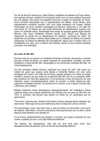 Em 24 de abril do mesmo ano, Mark Wisner, projetista de software da Força Aérea,
com apenas 25 anos, também foi encontrado morto com um saco plástico amarrado
em sua cabeça. Ele usava um espartilho feminino e botas no momento da morte.
Outro cientista relacionado com o departamento de defesa, Victor Moore, teria
supostamente cometido suicídio com uma dose excessiva de drogas. Robert
Greenhaigh, 46 anos, também empregado da Marconi, sobreviveu a um salto de
uma altura de 18 metros de uma ponte ferroviária em Maidenhead, quando caiu
sobre um gramado macio. Greenhaigh fora amigo do suposto agente duplo Dennis
Skinner, com quem trabalhara durante quinze anos. Dizem que Skinner foi
empurrado da janela de um apartamento em Moscou, morrendo em 1983. Tal
seqüência de suicídios e mortes relacionados com a indústria da defesa civil parece
ultrapassar os limites da definição de coincidências. Agora que o homem levou as
hostilidades aos céus, com a Guerra nas Estrelas, talvez os céus tenham decidido
nos fazer uma retaliação.
As Luzes de Min Min
Durante mais de um século, um fantástico fenômeno luminoso atormentou o remoto
povoado a leste de Boulia, na região sudoeste de Queensland, Austrália. As luzes
receberam o nome de Min Min, homenagem a um correio-bar chamado Min Min, há
muito desaparecido.
Um dos primeiros relatos escritos, publicado em março de 1941, fala sobre um
criador de gado que viajava entre Boulia e Warenda Station, em uma noite
encoberta de nuvens. Por volta de 22 horas, quando passava em frente ao antigo
cemitério, próximo ao que restou do correio-bar Min Min, ele viu um estranho brilho
que emanava do meio das sepulturas. A luz aumentou e ficou do tamanho de uma
melancia, pairou momentaneamente sobre as tumbas, e então afastou-se dali,
seguindo em direção a Boulia. De acordo com o homem, a luz o seguiu durante todo
o percurso, até a cidade.
Relatos anteriores foram descobertos subseqüentemente. Em Walkabout, Henry
Lamond relatou sua própria experiência de infância com as luzes de Min Min em
1912. A princípio, ele pensou que fossem os faróis de um automóvel que se
aproximava.
"Os carros", escreveu ele, "embora não fossem comuns naquela época, também não
eram raros." Mas logo tornou-se evidente que não se tratava de uma luz normal.
"Ela permaneceu como uma bola única, e não se dividiu em dois faróis, como seria
de esperar. Além disso, vinha em uma altura muito grande para ser um carro. Havia
alguma coisa estranha com aquela luz."
A luz flutuou gradativamente em direção a Lamond, que estava montado em seu
cavalo, e passou por ele, a uns 200 metros de distância.
"De repente, ela desapareceu, mas não de uma hora para outra. Seu
desaparecimento foi gradual, como os fios de uma lâmpada elétrica."
 