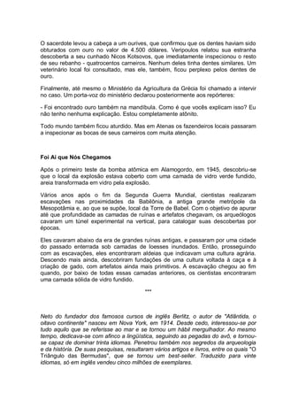 O sacerdote levou a cabeça a um ourives, que confirmou que os dentes haviam sido
obturados com ouro no valor de 4.500 dólares. Veripoulos relatou sua estranha
descoberta a seu cunhado Nicos Kotsovos, que imediatamente inspecionou o resto
de seu rebanho - quatrocentos carneiros. Nenhum deles tinha dentes similares. Um
veterinário local foi consultado, mas ele, também, ficou perplexo pelos dentes de
ouro.
Finalmente, até mesmo o Ministério da Agricultura da Grécia foi chamado a intervir
no caso. Um porta-voz do ministério declarou posteriormente aos repórteres:
- Foi encontrado ouro também na mandíbula. Como é que vocês explicam isso? Eu
não tenho nenhuma explicação. Estou completamente atônito.
Todo mundo também ficou aturdido. Mas em Atenas os fazendeiros locais passaram
a inspecionar as bocas de seus carneiros com muita atenção.
Foi Aí que Nós Chegamos
Após o primeiro teste da bomba atômica em Alamogordo, em 1945, descobriu-se
que o local da explosão estava coberto com uma camada de vidro verde fundido,
areia transformada em vidro pela explosão.
Vários anos após o fim da Segunda Guerra Mundial, cientistas realizaram
escavações nas proximidades da Babilônia, a antiga grande metrópole da
Mesopotâmia e, ao que se supõe, local da Torre de Babel. Com o objetivo de apurar
até que profundidade as camadas de ruínas e artefatos chegavam, os arqueólogos
cavaram um túnel experimental na vertical, para catalogar suas descobertas por
épocas.
Eles cavaram abaixo da era de grandes ruínas antigas, e passaram por uma cidade
do passado enterrada sob camadas de loesses inundados. Então, prosseguindo
com as escavações, eles encontraram aldeias que indicavam uma cultura agrária.
Descendo mais ainda, descobriram fundações de uma cultura voltada à caça e à
criação de gado, com artefatos ainda mais primitivos. A escavação chegou ao fim
quando, por baixo de todas essas camadas anteriores, os cientistas encontraram
uma camada sólida de vidro fundido.
***
Neto do fundador dos famosos cursos de inglês Berlitz, o autor de "Atlântida, o
oitavo continente" nasceu em Nova York, em 1914. Desde cedo, interessou-se por
tudo aquilo que se referisse ao mar e se tornou um hábil mergulhador. Ao mesmo
tempo, dedicava-se com afinco a lingüística, seguindo as pegadas do avô, e tornou-
se capaz de dominar trinta idiomas. Penetrou também nos segredos da arqueologia
e da história. De suas pesquisas, resultaram vários artigos e livros, entre os quais "O
Triângulo das Bermudas", que se tornou um best-seller. Traduzido para vinte
idiomas, só em inglês vendeu cinco milhões de exemplares.
 