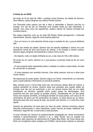A Visita de um OVNI
Na tarde de 24 de abril de 1964, o policial Lonnie Zamora, da cidade de Socorro,
Novo México, estava dirigindo sua viatura Pontiac branca.
Um Chevrolet preto passou por ele a toda a velocidade e Zamora saiu-lhe no
encalço. Em vez de dar ao motorista uma simples multa por alta velocidade, o
policial, com cinco anos de experiência, acabou saindo da rodovia principal por
vontade própria.
Ele estava seguindo rumo ao sul pela Old Rodeo Street perseguindo o motorista
imprevidente, quando, segundo suas próprias palavras:
- Ouvi um ronco e vi uma estranha chama surgir a sudeste do céu, a pouca distância
dali.
Já fora dos limites da cidade, Zamora saiu da estrada asfaltada e entrou em uma
estradinha vicinal de terra que levava às colinas, e em direção à chama ruidosa.
Zamora seguiu dirigindo nervosamente a viatura morro acima.
- De repente, notei um objeto brilhante ao sul, a não mais de 150 a 200 metros.
No fundo de um riacho, Zamora viu o que pensou a princípio tratar-se de um carro
tombado.
- O carro parecia estar mergulhado sobre o radiador ou sobre o porta-malas. Ao lado
do veículo ele viu pessoas.
- Vi duas pessoas com aventais brancos. Uma delas pareceu virar-se e olhar para
minha viatura.
Na esperança de poder ajudar, Zamora seguiu em frente, transmitindo um chamado
para o posto policial e informando um provável acidente.
Mas, quando ouviu o ronco forte outra vez, ele procurou abrigo atrás da viatura, e
acabou perdendo os óculos. Zamora disse que percebeu que aquele objeto de
formato oval não era um automóvel, e sim um veículo branco feito de um metal
semelhante ao alumínio, apoiado sobre quatro bases de aterrissagem. Sua
superfície era lisa, sem portas ou janelas visíveis. Centralizada em um dos lados
havia uma insígnia vermelha, um triângulo dividido em duas partes, com cerca de 75
centímetros de altura por 60 centímetros de largura. A coisa elevou-se do riacho,
deixando para trás uma cauda de fogo, de acordo com Zamora, e o ruído ficou mais
agudo.
Quando se aproximou do local para ver mais de perto, Zamora encontrou alguns
arbustos chamuscados e, mais importante, quatro marcas de bases metálicas que
indicavam, segundo ele, o local onde a coisa pousara.
O local indicado por Zamora foi posteriormente investigado por vários funcionários
militares e governamentais, inclusive o dr. J. Allen Hynek, que na ocasião era
consultor para assuntos de astronomia do Projeto Blue Book, da Força Aérea dos
EUA (um compêndio sobre contatos com OVNIs). Hynek tentou calcinar os arbustos
 