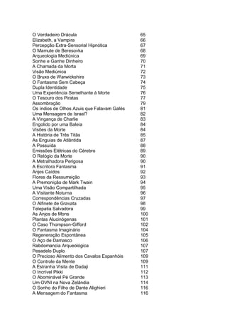 O Verdadeiro Drácula 65
Elizabeth, a Vampira 66
Percepção Extra-Sensorial Hipnótica 67
O Mamute de Beresovka 68
Arqueologia Mediúnica 69
Sonhe e Ganhe Dinheiro 70
A Chamada da Morta 71
Visão Mediúnica 72
O Bruxo de Warwickshire 73
O Fantasma Sem Cabeça 74
Dupla Identidade 75
Uma Experiência Semelhante à Morte 76
O Tesouro dos Piratas 77
Assombração 79
Os índios de Olhos Azuis que Falavam Galés 81
Uma Mensagem de Israel? 82
A Vingança de Charlie 83
Engolido por uma Baleia 84
Visões da Morte 84
A História de Três Titãs 85
As Enguias de Atlântida 87
A Possuída 88
Emissões Elétricas do Cérebro 89
O Relógio da Morte 90
A Metralhadora Perigosa 90
A Escritora Fantasma 91
Anjos Caídos 92
Flores da Ressurreição 93
A Premonição de Mark Twain 94
Uma Visão Compartilhada 95
A Visitante Noturna 96
Correspondências Cruzadas 97
O Alfinete de Gravata 98
Telepatia Salvadora 99
As Anjos de Mons 100
Plantas Alucinógenas 101
O Caso Thompson-Gifford 102
O Fantasma Imaginário 104
Regeneração Espontânea 105
O Aço de Damasco 106
Rabdomancia Arqueológica 107
Pesadelo Duplo 107
O Precioso Alimento dos Cavalos Espanhóis 109
O Controle da Mente 109
A Estranha Visita de Dadaji 111
O Incrível Pikki 112
O Abominável Pé Grande 113
Um OVNI na Nova Zelândia 114
O Sonho do Filho de Dante Alighieri 116
A Mensagem do Fantasma 116
 