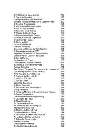 OVNIs Sobre a Casa Branca 246
A Serpente Marinha 247
O Regimento que Desapareceu 248
Buracos Negros: Portas para o Desconhecido 250
O Cérebro Trespassado 251
A Maldição do Diamante Hope 252
Rumo ao Esquecimento 253
O Fogo que Veio do Céu 255
A Abadia de Glastonbury 256
O Fantasma do Great Eastem 258
Baalbek, Cidade de Gigantes? 259
Os Estranhos Tektites 260
O Navio Maldito 261
O Jardim de Nicolai 262
O Navio Fantasma 263
Encontro na Floresta de Rendlesham 264
O Grande Aeróstato de 1897 265
Foguetes Fantasmas da Escandinávia 267
Wilhelm Reich: Caçador de OVNIs 268
O Rei do Mundo 269
Os Homens de Preto 270
O Dinossauro Mokele-Mbembe 271
Sai Baba, o Iogue Reencarnado 272
Peixes Cadentes 274
Por Quanto Tempo os Dinossauros Sobreviveram? 276
Um Relâmpago em Forma de Bola 277
Nina Kulagina e a Telecinésia 278
A Rodovia da Recordação 279
() Hotel do Suicídio 280
() Vôo da Morte 281
Lágrimas de Alegria 282
O Efeito Ganzfield 283
A Estranha Visita de Mary Roff 284
O Vigia Médium 285
A Força da Mente e o Crescimento das Plantas 286
O Toque Terapêutico 287
O Fantasma de Washington Irving 288
A Levitação do Faquir 289
O Fluxo Mediúnico 290
As Crianças Perdidas 290
As Profecias de São Malaquias 291
Alongamento Corporal 292
O Mistério de Mitchell Fiat 293
OVNIs no Hudson Valley 294
A Psicofísica e o Mercado a Futuro 295
As Vidas de Shirley MacLaine 296
A Televisão Assombrada 297
Avelãs Cadentes 298
O Fantasma do Marujo 298
Os Fantasmas da Escada 300
 