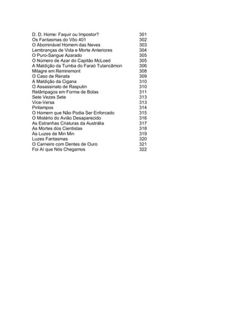 D. D. Home: Faquir ou Impostor? 301
Os Fantasmas do Vôo 401 302
O Abominável Homem das Neves 303
Lembranças de Vida e Morte Anteriores 304
O Puro-Sangue Azarado 305
O Número de Azar do Capitão McLoed 305
A Maldição da Tumba do Faraó Tutancâmon 306
Milagre em Remiremont 308
O Caso de Renata 309
A Maldição da Cigana 310
O Assassinato de Rasputin 310
Relâmpagos em Forma de Bolas 311
Sete Vezes Sete 313
Vice-Versa 313
Pirilampos 314
O Homem que Não Podia Ser Enforcado 315
O Mistério do Avião Desaparecido 316
As Estranhas Criaturas da Austrália 317
As Mortes dos Cientistas 318
As Luzes de Min Min 319
Luzes Fantasmas 320
O Carneiro com Dentes de Ouro 321
Foi Aí que Nós Chegamos 322
 