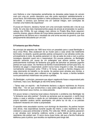 com fósforos e criar impressões semelhantes às deixadas pelas bases do veículo
oval com uma pá, porém descobriu que não podia reproduzir satisfatoriamente a
prova física. Ele entrevistou também a velha professora de Zamora e várias pessoas
da cidade, e concluiu que Zamora era um "policial íntegro, sem condições de
inventar uma história tão espantosa".
O pouso em Socorro, declarou Hynek com uma convicção mantida até o dia de sua
morte, foi uma das mais impressionantes peças de provas já encaixadas no quebra-
cabeça dos OVNIs. Só que colegas mais céticos no Projeto Blue Book seguiram
caminho diverso; alguns oficiais da Força Aérea passaram anos tentando provar que
a experiência de Zamora era o resultado de uma arma secreta do governo, que fora
perigosamente descoberta por um civil.
O Fantasma que Atira Pedras
No princípio de setembro de 1983 teve início um pesadelo para o casal Berkbigler e
seus cinco filhos. Eles acabavam de se mudar para a casa ainda não totalmente
terminada, no deserto, quando grandes pedras começaram a ser atiradas contra ela,
principalmente à noite. As pedras pareciam vir não se sabe de onde e nem a polícia
conseguiu descobrir quem era o responsável. Em poucas palavras, os Berkbigler
estavam sofrendo por causa de um poltergeist que atirava pedras, um tipo
particularmente incômodo de fantasma que gosta de perturbar as pessoas jogando
pedras em suas casas. Os membros da família invariavelmente corriam para fora, na
tentativa de pegar o responsável, porém nunca havia ninguém à vista. Os ataques
normalmente começavam entre 17h30 e 19 horas, quando a família chegava em
casa retornando do trabalho ou da escola. As pedras eram atiradas aos montes, e
então havia uma pausa, para voltarem a ser jogadas. Às vezes, a família também
ouvia pancadinhas misteriosas nas portas e janelas.
Os Berkbigler, a princípio, pensaram que algum vagabundo fosse o responsável pelo
incômodo, mas a sra. Berkbigler já não tinha tanta certeza.
- Talvez seja um espírito - ela finalmente declarou a alguns repórteres do Arizona
Daily Star. - Vai ver que construímos a casa sobre algum terreno sagrado onde os
índios enterravam seus mortos, ou coisa parecida.
Em pouco tempo a imprensa local estava chamando o problema dos Berkbigler de
"o fantasma que atira pedras". Durante as semanas que se seguiram, o xerife local
visitou a casa e solicitou a ajuda de um helicóptero para desvendar o mistério. O
próprio aparelho acabou sendo apedrejado, em plena luz do dia, e os policiais
acabaram relutando em visitar a propriedade.
O episódio mais assustador ocorreu num domingo de dezembro. As pedras haviam
sido ativas, mas esporádicas durante aquele dia inteiro, e dois repórteres do Star
visitaram a casa para entrevistar a família. Por volta das 18h00, as pedras passaram
a ser atiradas com tamanha violência contra a porta lateral da casa que os
repórteres não podiam sair. O cerco durou duas horas, até que a família finalmente
telefonou para a polícia, que escoltou os repórteres para longe dali.
 