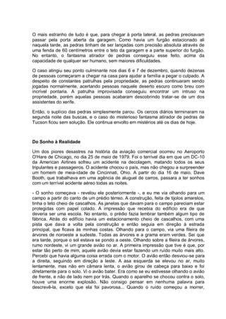 O mais estranho de tudo é que, para chegar à porta lateral, as pedras precisavam
passar pela porta aberta da garagem. Como havia um furgão estacionado ali
naquela tarde, as pedras tinham de ser lançadas com precisão absoluta através de
uma fenda de 60 centímetros entre o teto da garagem e a parte superior do furgão.
No entanto, o fantasma atirador de pedras conseguiu esse feito, acima da
capacidade de qualquer ser humano, sem maiores dificuldades.
O caso atingiu seu ponto culminante nos dias 6 e 7 de dezembro, quando dezenas
de pessoas começaram a chegar na casa para ajudar a família a pegar o culpado. A
despeito de constantes patrulhas pela propriedade, as pedras continuaram sendo
jogadas normalmente, acertando pessoas naquele deserto escuro como breu com
incrível pontaria. A patrulha improvisada conseguiu encontrar um intruso na
propriedade, porém aquelas pessoas acabaram descobrindo tratar-se de um dos
assistentes do xerife.
Então, o suplício das pedras simplesmente parou. Os cercos diários terminaram na
segunda noite das buscas, e o caso do misterioso fantasma atirador de pedras de
Tucson ficou sem solução. Ele continua envolto em mistérios até os dias de hoje.
Do Sonho à Realidade
Um dos piores desastres na história da aviação comercial ocorreu no Aeroporto
O'Hare de Chicago, no dia 25 de maio de 1979. Foi o terrível dia em que um DC-10
da American Airlines sofreu um acidente na decolagem, matando todos os seus
tripulantes e passageiros. O acidente chocou o país, mas não chegou a surpreender
um homem de meia-idade de Cincinnati, Ohio. A partir do dia 16 de maio, Dave
Booth, que trabalhava em uma agência de aluguel de carros, passara a ter sonhos
com um terrível acidente aéreo todas as noites.
- O sonho começava - revelou ele posteriormente -, e eu me via olhando para um
campo a partir do canto de um prédio térreo. A construção, feita de tijolos amarelos,
tinha o teto cheio de cascalhos. As janelas que davam para o campo pareciam estar
protegidas com papel colado. A impressão que recebia do edifício era de que
deveria ser uma escola. No entanto, o prédio fazia lembrar também algum tipo de
fábrica. Atrás do edifício havia um estacionamento cheio de cascalhos, com uma
pista que dava a volta pela construção e então seguia em direção à estrada
principal, que ficava às minhas costas. Olhando para o campo, via uma fileira de
árvores de noroeste a sudeste. Todas as árvores e a grama eram verdes. Sei que
era tarde, porque o sol estava se pondo a oeste. Olhando sobre a fileira de árvores,
rumo nordeste, vi um grande avião no ar. A primeira impressão que tive é que, por
estar tão perto de mim, aquele avião devia estar fazendo um ruído muito mais alto.
Percebi que havia alguma coisa errada com o motor. O avião então desviou-se para
a direita, seguindo em direção a leste. A asa esquerda se elevou no ar, muito
lentamente, mas não em câmara lenta, o avião girou de cabeça para baixo e foi
diretamente para o solo. Vi o avião bater. Era como se eu estivesse olhando o avião
de frente, e não de lado nem por trás. Quando o aparelho se chocou contra o solo,
houve uma enorme explosão. Não consigo pensar em nenhuma palavra para
descrevê-la, exceto que ela foi pavorosa... Quando o ruído começou a morrer,
 