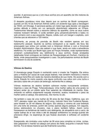 acordei. A aeronave que eu vi em meus sonhos era um aparelho de três motores da
American Airlines.
O desastre aconteceu nove dias depois que os sonhos de Booth começaram,
quando um DC-10 da American Airlines sofreu um acidente logo após a decolagem
às 15h03, em Chicago. A aeronave perdeu um motor logo após decolar, em seguida
perdeu altitude e colidiu em um aeroporto abandonado adjacente ao O'Hare.
Testemunhas falaram sobre o estranho silêncio do aparelho, como se seus outros
motores tivessem falhado. O avião também girou perpendicularmente e bateu no
solo primeiro com a asa esquerda. Depois, colidiu com um hangar e explodiu, com
chamas que se elevaram a 120 metros.
Felizmente, as provas da previsão de Booth não residem apenas em seu
testemunho pessoal. Quando os sonhos começaram a se repetir, ele ficou tão
preocupado que entrou em contato com a American Airlines e com a Cincinnati
Aviation Administration. Eles não sabiam o que fazer, tendo em vista a advertência
telefônica. Foi então que Booth ligou para as Forças Armadas, onde representantes
anotaram cuidadosamente seu telefonema e seus sonhos. Essas anotações
detalhadas foram entregues ao Instituto de Parapsicologia em Durham, Carolina do
Norte, onde pesquisadores investigaram o caso. Os perturbadores sonhos de Booth
terminaram no dia do acidente.
Vítimas do Destino
O dramaturgo grego Esquilo é conhecido como o criador da Tragédia. Ele entrou
para a História por causa de suas peças teatrais, mas também mereceria o mesmo
destaque honorífico em razão da maneira dramática de sua morte. De acordo com a
lenda, Esquilo foi morto quando uma águia confundiu sua calva com uma rocha e
derrubou sobre ele um casco de tartaruga, rachando-lhe a cabeça.
Vítimas modernas do destino também sofreram mortes ironicamente similares.
Vejamos o caso de Praga, Tchecoslováquia. Uma mulher saltou de uma janela no
terceiro andar de um prédio após ficar sabendo da infidelidade do marido. Este,
entrando no edifício exatamente naquele momento, acabou recebendo o peso da
mulher sobre a cabeça. Ela sobreviveu. Ele morreu no ato.
Há também o caso de uma mulher de 36 anos de San Diego, Califórnia, que, em
1977, planejou matar seu marido de 23 anos, instrutor físico dos Fuzileiros Navais,
para receber os 20 mil dólares do seguro. Ela colocou o veneno de uma tarântula
em uma torta de ameixas, porém ele comeu apenas alguns pedaços. Em seguida,
tentou eletrocutá-lo no chuveiro, mas o plano também falhou. Assim como
fracassaram as tentativas de matá-lo com detergente, de atropelá-lo com o carro, de
injetar bolhas de ar nas veias e até de despejar anfetamina na cerveja quando ele
precisava dirigir, na esperança de que ficasse alucinado e sofresse um acidente
fatal.
Exasperada, ela contratou uma mulher de 26 anos para cúmplice no crime. Juntas,
elas golpearam o marido na cabeça com pesos de metal, enquanto o instrutor físico
dormia. Foi só dessa maneira que ele finalmente sucumbiu.
 