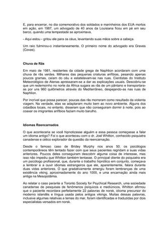 E, para encerrar, no dia comemorativo dos soldados e marinheiros dos EUA mortos
em ação, em 1987, um advogado de 40 anos da Louisiana ficou em pé em seu
barco, quando uma tempestade se aproximava.
- Aqui estou - gritou ele para os céus, levantando suas mãos sobre a cabeça.
Um raio fulminou-o instantaneamente. O primeiro nome do advogado era Graves
(Covas).
Chuva de Rãs
Em maio de 1981, residentes da cidade grega de Naphlion acordaram com uma
chuva de rãs verdes. Milhares das pequenas criaturas anfíbias, pesando apenas
poucos gramas, caíam do céu e estatelavam-se nas ruas. Cientistas do Instituto
Meteorológico de Atenas apressaram-se a dar as explicações usuais. Descobriu-se
que um redemoinho no norte da África sugara as rãs de um pântano e transportara-
as por uns 960 quilômetros através do Mediterrâneo, despejando-as nas ruas de
Naphlion.
Por incrível que possa parecer, poucas das rãs morreram como resultado da violenta
viagem. Na verdade, elas se adaptaram muito bem ao novo ambiente. Alguns dos
cidadãos locais, no entanto, disseram que não conseguiram dormir à noite, pois ao
coaxar os imigrantes anfíbios faziam muito barulho.
Idiomas Reencarnados
O que aconteceria se você hipnotizasse alguém e essa pessoa começasse a falar
um idioma antigo? Foi o que aconteceu com o dr. Joel Whitton, conhecido psiquiatra
canadense e cético explorador da questão da reencarnação.
Desde o famoso caso de Bridey Murphy nos anos 50, os psicólogos
contemporâneos têm tentado fazer com que seus pacientes regridam a suas vidas
anteriores. Poucos deles conseguiram descobrir alguma coisa de interesse, mas
isso não impediu que Whitton também tentasse. O principal cliente do psiquiatra era
um psicólogo profissional, que, durante o trabalho hipnótico em conjunto, começava
a lembrar e a ouvir idiomas estrangeiros que ele, aparentemente, falara durante
duas vidas anteriores. O que gradativamente emergiu foram lembranças de uma
existência viking, aproximadamente do ano 1000, e uma encarnação ainda mais
antiga na Mesopotâmia.
Ao relatar o caso perante a Toronto Society for Psychical Research, uma sociedade
canadense de pesquisas de fenômenos psíquicos e mediúnicos, Whitton afirmou
que o paciente recordara perfeitamente 22 palavras de norsk, idioma precursor do
moderno islandês e língua usada pelos antigos vikings. Muitas dessas palavras,
inclusive algumas relativas a temas do mar, foram identificadas e traduzidas por dois
especialistas versados em norsk.
 