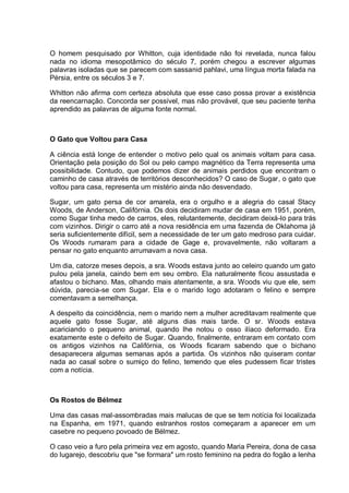 O homem pesquisado por Whitton, cuja identidade não foi revelada, nunca falou
nada no idioma mesopotâmico do século 7, porém chegou a escrever algumas
palavras isoladas que se parecem com sassanid pahlavi, uma língua morta falada na
Pérsia, entre os séculos 3 e 7.
Whitton não afirma com certeza absoluta que esse caso possa provar a existência
da reencarnação. Concorda ser possível, mas não provável, que seu paciente tenha
aprendido as palavras de alguma fonte normal.
O Gato que Voltou para Casa
A ciência está longe de entender o motivo pelo qual os animais voltam para casa.
Orientação pela posição do Sol ou pelo campo magnético da Terra representa uma
possibilidade. Contudo, que podemos dizer de animais perdidos que encontram o
caminho de casa através de territórios desconhecidos? O caso de Sugar, o gato que
voltou para casa, representa um mistério ainda não desvendado.
Sugar, um gato persa de cor amarela, era o orgulho e a alegria do casal Stacy
Woods, de Anderson, Califórnia. Os dois decidiram mudar de casa em 1951, porém,
como Sugar tinha medo de carros, eles, relutantemente, decidiram deixá-lo para trás
com vizinhos. Dirigir o carro até a nova residência em uma fazenda de Oklahoma já
seria suficientemente difícil, sem a necessidade de ter um gato medroso para cuidar.
Os Woods rumaram para a cidade de Gage e, provavelmente, não voltaram a
pensar no gato enquanto arrumavam a nova casa.
Um dia, catorze meses depois, a sra. Woods estava junto ao celeiro quando um gato
pulou pela janela, caindo bem em seu ombro. Ela naturalmente ficou assustada e
afastou o bichano. Mas, olhando mais atentamente, a sra. Woods viu que ele, sem
dúvida, parecia-se com Sugar. Ela e o marido logo adotaram o felino e sempre
comentavam a semelhança.
A despeito da coincidência, nem o marido nem a mulher acreditavam realmente que
aquele gato fosse Sugar, até alguns dias mais tarde. O sr. Woods estava
acariciando o pequeno animal, quando lhe notou o osso ilíaco deformado. Era
exatamente este o defeito de Sugar. Quando, finalmente, entraram em contato com
os antigos vizinhos na Califórnia, os Woods ficaram sabendo que o bichano
desaparecera algumas semanas após a partida. Os vizinhos não quiseram contar
nada ao casal sobre o sumiço do felino, temendo que eles pudessem ficar tristes
com a notícia.
Os Rostos de Bélmez
Uma das casas mal-assombradas mais malucas de que se tem notícia foi localizada
na Espanha, em 1971, quando estranhos rostos começaram a aparecer em um
casebre no pequeno povoado de Bélmez.
O caso veio a furo pela primeira vez em agosto, quando Maria Pereira, dona de casa
do lugarejo, descobriu que "se formara" um rosto feminino na pedra do fogão a lenha
 