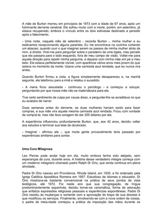 A mãe de Burton morreu em princípios de 1973 com a idade de 67 anos, após um
fulminante derrame cerebral. Ele sofreu muito com a morte, porém, em setembro, já
estava recuperado, embora o vínculo entre os dois estivesse destinado a persistir
após o falecimento.
- Uma noite, naquele mês de setembro - recorda Burton -, minha mulher e eu
estávamos recepcionando alguns parentes. Eu me encontrava na cozinha cortando
um abacaxi, quando ouvi o que imaginei serem os passos de minha mulher atrás de
mim, à direita. Virei-me para perguntar sobre o paradeiro de uma tigela, mas percebi
que ela passara para o lado esquerdo, fora de meu campo de visão. Voltei-me para
aquela direção para repetir minha pergunta, e deparei com minha mãe em pé a meu
lado. Ela estava perfeitamente visível, com aparência vários anos mais jovem do que
estava no momento da morte. Usava uma camisola azul rendada, que eu nunca vira
antes.
Quando Burton firmou a vista, a figura simplesmente desapareceu e, na manhã
seguinte, ele telefonou para a irmã e relatou o sucedido.
- A mana ficou assustada - continuou o psicólogo - e começou a soluçar,
perguntando por que nossa mãe não se materializara para ela.
Tive certo sentimento de culpa por causa disso, e perguntei-lhe se acreditava no que
eu acabara de narrar.
Duas semanas antes do derrame, as duas mulheres haviam saído para fazer
compras, e sua mãe vira aquela mesma camisola azul rendada. Ficou com vontade
de comprá-la, mas não teve coragem de dar 200 dólares por ela.
A experiência influenciou profundamente Burton, que, aos 42 anos, decidiu voltar
aos estudos e terminar sua tese de doutorado.
- Imaginei - afirmou ele -, que muita gente provavelmente teria passado por
experiências similares para contar.
Uma Cura Milagrosa
Leo Perras pode andar hoje em dia, muito embora tenha sido aleijado, sem
esperanças de cura, durante anos. A história desse verdadeiro milagre começa com
um moderno milagreiro chamado padre Ralph Di Orio, que ainda continua em plena
atividade.
Padre Di Orio nasceu em Providence, Rhode Island, em 1930, e foi ordenado pela
Igreja Católica Apostólica Romana em 1957. Estudioso de idiomas e educador, Di
Orio mostrava-se bastante convencional na prática de seus pontos de vista
teológicos, até 1972. Foi neste ano que sua congregação, de língua
predominantemente espanhola, decidiu tornar-se carismática, forma de adoração
que enfatiza expressões religiosas pessoais e experiências espontâneas. Padre Di
Orio resistiu às mudanças e somente com a aprovação do bispo de sua diocese é
que modificou os serviços. Finalmente, envolvendo-se com a nova ordem de coisas,
o padre de meia-idade começou a prática da imposição das mãos durante os
 