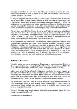 serviços sacerdotais, e, em breve, descobriu que possuía o poder de curar.
Realizava trabalhos de cura na Igreja de St. John em Worcester, Massachusetts,
quando conheceu Leo Perras.
O aleijado, originário da comunidade de Easthampton, sofrera acidente de trabalho
algum tempo antes, quando contava apenas 18 anos, que o deixara paraplégico. As
cirurgias não deram certo, e ele ficou paralisado da cintura para baixo, precisando
deslocar-se em uma cadeira de rodas. Naturalmente, houve o definhamento das
pernas, causando-lhe fortes dores. Já estava tomando diariamente medicamentos
contra essas dores insuportáveis, quando foi procurar o padre da Nova Inglaterra.
Ao conhecer padre Di Orio, Perras já estava confinado na cadeira de rodas fazia
mais de vinte anos. O padre fez orações para o visitante durante os serviços
religiosos, e os resultados foram praticamente imediatos. O paralítico levantou-se e
caminhou para fora da igreja. Os músculos das pernas aparentemente ficaram
fortes, e as dores que ele sentia havia muito desapareceram.
A história parece boa demais para ser verdadeira, porém está particularmente bem
documentada. O próprio médico de Perras, Mitchell Tenerowicz, diretor do Cooley
Dickinson Hospital, em Northampton, examinou o paciente logo após a cura
milagrosa e notou que suas pernas ainda estavam atrofiadas, o que significava ser
fisicamente impossível àquele homem andar. Mas ele andou. As pernas de Perras
foram ficando mais fortes durante as semanas que se seguiram e, no dia 29 de
setembro de 1980, o programa Isso É Incrível, da rede NBC de televisão,
entrevistou-o e transmitiu sua história de norte a sul dos Estados Unidos.
A Marca do Assassino
Ninguém sabia seu nome verdadeiro. Costumava se autodenominar Cheiro, o
Grande, e quando chegou na cidade de Nova York, vindo de Londres, em 1893, ele
já se estabelecera como o mais famoso e mais bem pago vidente do mundo.
Vários anos antes, Cheiro, o Grande, chegara às manchetes dos jornais ingleses ao
descobrir a identidade de um assassino após estudar a impressão digital manchada
de sangue em uma parede encardida. Agora, os céticos jornalistas nova-iorquinos
exigiam-lhe prova das aptidões. Eles o convidaram a olhar para treze impressões
digitais diferentes e descrever em seguida a identidade de seus portadores.
Em menos de 10 minutos, Cheiro, o Grande, descreveu corretamente os autores de
doze impressões, inclusive a da famosa artista Lillian Russell, a quem identificou
corretamente como criatura com grande talento e ambição, mas também com
enorme carga de infelicidade.
Contudo, o que ele tinha a dizer sobre a décima terceira impressão digital? Por que
hesitara antes de identificá-la?
Finalmente, o vidente explicou:
 