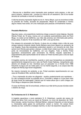 - Recuso-me a identificar essa impressão para qualquer outra pessoa, a não ser
para a própria - declarou ele -, porque é a marca de um assassino. Ele irá se revelar
através de confissão e morrerá no presídio.
A décima terceira impressão digital era do dr. Henry Meyer, que se encontrava então
no presídio de Tombs, acusado de assassinato. Meyer foi condenado e morreu
alguns meses mais tarde, em uma instituição para pessoas criminalmente insanas.
Pesadelo Mediúnico
Algumas vezes, uma experiência mediúnica chega a assumir cores trágicas. Quando
Wendy Finkel, de 19 anos, morreu em um acidente automobilístico perto de Point
Mugu, na costa sul da Califórnia, sua mãe não precisou ser informada pela polícia.
Ela já sabia. A data foi 19 de novembro de 1987, uma quinta-feira.
Era véspera do aniversário de Wendy. A aluna de um colégio misto e três de suas
amigas estavam dirigindo desde Santa Bárbara para levar alguém ao aeroporto de
Los Angeles. Duas das estudantes pretendiam assistir a um concerto de rock. Elas
saíram com Wendy para jantar e dançar, e então foram visitar sua irmã, que morava
perto da Universidade de Califórnia, em Los Angeles. Toda a família Finkel
aguardava ansiosamente pelo aniversário de Wendy naquela sexta-feira e
especialmente pela oportunidade de ter todos os Finkel reunidos para o Dia de Ação
de Graças.
A tragédia ocorreu de manhãzinha, quando o carro que transportava as estudantes
aparentemente desgovernou-se e saiu da Pacific Coast Highway, mergulhando pelo
abismo em direção ao mar. Acontece que um pescador viu o Honda Civic 1986
flutuando na água com as rodas para o ar na manhã seguinte, e os corpos das três
amigas de Wendy logo foram resgatados.
No mesmo momento do acidente, a sra. Finkel acordara repentinamente em sua
casa de Woodland Hills, sentindo falta de ar.
- Tive a impressão de estar me afogando - revelou posteriormente aos repórteres. -
Eu não conseguia encher os pulmões de ar. Consultei o relógio e vi que eram mais
de duas horas da madrugada. Calculo que foi nessa altura que o carro chegou em
Point Mugu e despencou pela ribanceira.
O corpo de Wendy não foi encontrado, embora sua mãe tenha poucas dúvidas sobre
o destino da moça.
Os Fantasmas do S. S. Watertown
A tragédia aguardava o navio petroleiro S. S. Watertown, quando ele zarpou da
cidade de Nova York rumo ao canal do Panamá, no início de dezembro de 1924.
Dois marujos, James Courtney e Michael Mehan, estavam limpando um dos tanques
e, intoxicados pelos gases do combustível, vieram a morrer. Os corpos foram
atirados ao mar, conforme a tradição marinha, no dia 4 de dezembro daquele ano.
 