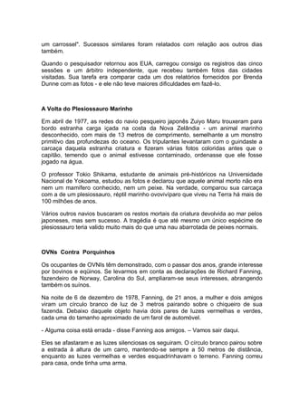um carrossel". Sucessos similares foram relatados com relação aos outros dias
também.
Quando o pesquisador retornou aos EUA, carregou consigo os registros das cinco
sessões e um árbitro independente, que recebeu também fotos das cidades
visitadas. Sua tarefa era comparar cada um dos relatórios fornecidos por Brenda
Dunne com as fotos - e ele não teve maiores dificuldades em fazê-lo.
A Volta do Plesiossauro Marinho
Em abril de 1977, as redes do navio pesqueiro japonês Zuiyo Maru trouxeram para
bordo estranha carga içada na costa da Nova Zelândia - um animal marinho
desconhecido, com mais de 13 metros de comprimento, semelhante a um monstro
primitivo das profundezas do oceano. Os tripulantes levantaram com o guindaste a
carcaça daquela estranha criatura e fizeram várias fotos coloridas antes que o
capitão, temendo que o animal estivesse contaminado, ordenasse que ele fosse
jogado na água.
O professor Tokio Shikama, estudante de animais pré-históricos na Universidade
Nacional de Yokoama, estudou as fotos e declarou que aquele animal morto não era
nem um mamífero conhecido, nem um peixe. Na verdade, comparou sua carcaça
com a de um plesiossauro, réptil marinho ovovivíparo que viveu na Terra há mais de
100 milhões de anos.
Vários outros navios buscaram os restos mortais da criatura devolvida ao mar pelos
japoneses, mas sem sucesso. A tragédia é que até mesmo um único espécime de
plesiossauro teria valido muito mais do que uma nau abarrotada de peixes normais.
OVNs Contra Porquinhos
Os ocupantes de OVNIs têm demonstrado, com o passar dos anos, grande interesse
por bovinos e eqüinos. Se levarmos em conta as declarações de Richard Fanning,
fazendeiro de Norway, Carolina do Sul, ampliaram-se seus interesses, abrangendo
também os suínos.
Na noite de 6 de dezembro de 1978, Fanning, de 21 anos, a mulher e dois amigos
viram um círculo branco de luz de 3 metros pairando sobre o chiqueiro de sua
fazenda. Debaixo daquele objeto havia dois pares de luzes vermelhas e verdes,
cada uma do tamanho aproximado de um farol de automóvel.
- Alguma coisa está errada - disse Fanning aos amigos. – Vamos sair daqui.
Eles se afastaram e as luzes silenciosas os seguiram. O círculo branco pairou sobre
a estrada à altura de um carro, mantendo-se sempre a 50 metros de distância,
enquanto as luzes vermelhas e verdes esquadrinhavam o terreno. Fanning correu
para casa, onde tinha uma arma.
 