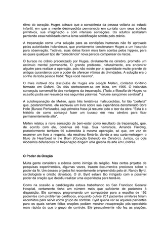 ritmo do coração. Huges achava que a consciência da pessoa voltaria ao estado
infantil, em que a mente desimpedida permanecia em contato com seus sonhos
primitivos, sua imaginação e com intensas sensações. Os adultos acabaram
perdendo essa habilidade com a lenta solidificação sofrida pelo crânio.
A trepanação como uma solução para as condições humanas não foi aprovada
pelas autoridades holandesas, que prontamente condenaram Huges a um hospício
para observação. Todavia, suas idéias foram mais bem aceitas pelos hippies, para
os quais qualquer tipo de "consciência" nova parecia compensar os riscos.
O buraco no crânio preconizado por Huges, diretamente no cérebro, prometia um
estímulo mental permanente. O grande problema, naturalmente, era encontrar
alguém para realizar a operação, pois não existe por aí quantidade muito grande de
antigos curandeiros com o poder de oferecer vítimas às divindades. A solução era o
sonho de toda pessoa hábil: "faça você mesmo".
O mais notável dos discípulos de Huges era Joseph Mellen, contador londrino
formado em Oxford. Os dois conheceram-se em Ibiza, em 1965. O holandês
conseguiu convencê-lo das vantagens da trepanação. (Toda a filosofia de Huges na
ocasião podia ser resumida nas seguintes palavras: "volume sangüíneo cerebral".)
A autotrepanação de Mellen, após três tentativas malsucedidas, foi tão "perfeita"
que, posteriormente, ele escreveu um livro sobre sua experiência denominado Bore
Hole (Buraco Perfurado), cuja primeira frase já resume todo o teor da obra: "Esta é a
história de como consegui fazer um buraco em meu cérebro para ficar
permanentemente alto".
Mellen relatou a nova sensação de bem-estar como resultado da trepanação, que,
de acordo com ele, continua até hoje. Sua namorada, Amanda Fielding,
posteriormente também foi submetida à mesma operação, só que, em vez de
escrever um livro a respeito, ela resolveu filmá-Ia, dando a seu curta-metragem o
título de Heartbeat in the Brain (Coração Batendo no Cérebro). Juntos, os dois
modernos defensores da trepanação dirigem uma galeria de arte em Londres.
O Poder da Oração
Muita gente considera a ciência como inimiga da religião. Mas certos projetos de
pesquisas experimentais, algumas vezes, trazem documentos preciosos sobre o
poder da fé. Um desses projetos foi recentemente empreendido pelo dr. Randy Byrd,
cardiologista e cristão devotado. O dr. Byrd estava tão intrigado com o possível
poder da oração que decidiu realizar uma experiência para testá-lo.
Como na ocasião o cardiologista estava trabalhando no San Francisco General
Hospital, certamente tinha um número mais que suficiente de pacientes à
disposição. Ele começou programando um computador para a escolha de 192
pacientes com problemas cardíacos, enquanto outros 201 pacientes similares foram
escolhidos para servir como grupo de controle. Byrd queria ver se aqueles pacientes
para os quais seriam feitas orações podiam mostrar recuperação pós-operatória
mais rápida do que o grupo de controle. Ele pessoalmente não fez as orações,
 