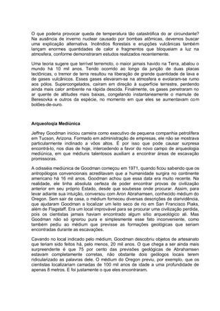 O que poderia provocar queda de temperatura tão catastrófica do ar circundante?
Na ausência de inverno nuclear causado por bombas atômicas, devemos buscar
uma explicação alternativa. Incêndios florestais e erupções vulcânicas também
lançam enormes quantidades de calor e fragmentos que bloqueiam a luz na
atmosfera, conforme demonstraram estudos realizados recentemente.
Uma teoria sugere que terrível terremoto, o maior jamais havido na Terra, abalou o
mundo há 10 mil anos. Tendo ocorrido ao longo da junção de duas placas
tectônicas, o tremor de terra resultou na liberação de grande quantidade de lava e
de gases vulcânicos. Esses gases elevaram-se na atmosfera e evolaram-se rumo
aos pólos. Supercongelados, caíram em direção à superfície terrestre, perdendo
ainda mais calor ambiente na rápida descida. Finalmente, os gases penetraram no
ar quente de altitudes mais baixas, congelando instantaneamente o mamute de
Beresovka e outros da espécie, no momento em que eles se aumentavam com
botões-de-ouro.
Arqueoloqia Mediúnica
Jeffrey Goodman iniciou carreira como executivo de pequena companhia petrolífera
em Tucson, Arizona. Formado em administração de empresas, ele não se mostrava
particularmente inclinado a vôos altos. É por isso que pode causar surpresa
encontrá-lo, nos dias de hoje, intercedendo a favor do novo campo de arqueologia
mediúnica, em que médiuns talentosos auxiliam a encontrar áreas de escavação
promissoras.
A odisséia mediúnica de Goodman começou em 1971, quando ficou sabendo que os
antropólogos convencionais acreditavam que a humanidade surgira no continente
americano há 16 mil anos. Goodman achou que essa data era muito recente. Na
realidade, ele tinha absoluta certeza de poder encontrar provas de civilização
anterior em seu próprio Estado, desde que soubesse onde procurar. Assim, para
levar adiante sua intuição, conversou com Aron Abrahamsen, conhecido médium do
Oregon. Sem sair de casa, o médium forneceu diversas descrições de clarividência,
que ajudaram Goodman a localizar um leito seco de rio em San Francisco Piaks,
além de Flagstaff. Era um local improvável para se procurar uma civilização perdida,
pois os cientistas jamais haviam encontrado algum sítio arqueológico ali. Mas
Goodman não só ignorou pura e simplesmente esse fato inconveniente, como
também pediu ao médium que previsse as formações geológicas que seriam
encontradas durante as escavações.
Cavando no local indicado pelo médium, Goodman descobriu objetos de artesanato
que teriam sido feitos há, pelo menos, 20 mil anos. O que chega a ser ainda mais
surpreendente é que 75 por cento das previsões geológicas de Abrahamsen
estavam completamente corretas, não obstante dois geólogos locais terem
ridicularizado as palavras dele. O médium do Oregon previu, por exemplo, que os
cientistas localizariam camadas de 100 mil anos de idade a uma profundidade de
apenas 8 metros. E foi justamente o que eles encontraram.
 