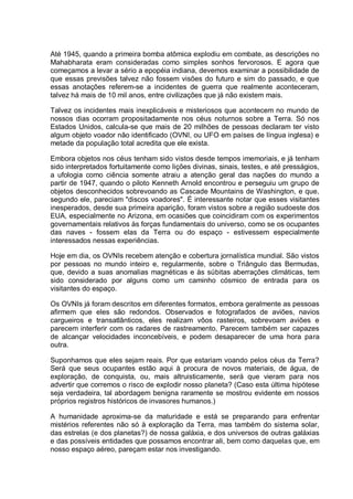 Até 1945, quando a primeira bomba atômica explodiu em combate, as descrições no
Mahabharata eram consideradas como simples sonhos fervorosos. E agora que
começamos a levar a sério a epopéia indiana, devemos examinar a possibilidade de
que essas previsões talvez não fossem visões do futuro e sim do passado, e que
essas anotações referem-se a incidentes de guerra que realmente aconteceram,
talvez há mais de 10 mil anos, entre civilizações que já não existem mais.
Talvez os incidentes mais inexplicáveis e misteriosos que acontecem no mundo de
nossos dias ocorram propositadamente nos céus noturnos sobre a Terra. Só nos
Estados Unidos, calcula-se que mais de 20 milhões de pessoas declaram ter visto
algum objeto voador não identificado (OVNI, ou UFO em países de língua inglesa) e
metade da população total acredita que ele exista.
Embora objetos nos céus tenham sido vistos desde tempos imemoriais, e já tenham
sido interpretados fortuitamente como lições divinas, sinais, testes, e até presságios,
a ufologia como ciência somente atraiu a atenção geral das nações do mundo a
partir de 1947, quando o piloto Kenneth Arnold encontrou e perseguiu um grupo de
objetos desconhecidos sobrevoando as Cascade Mountains de Washington, e que,
segundo ele, pareciam "discos voadores". É interessante notar que esses visitantes
inesperados, desde sua primeira aparição, foram vistos sobre a região sudoeste dos
EUA, especialmente no Arizona, em ocasiões que coincidiram com os experimentos
governamentais relativos às forças fundamentais do universo, como se os ocupantes
das naves - fossem elas da Terra ou do espaço - estivessem especialmente
interessados nessas experiências.
Hoje em dia, os OVNIs recebem atenção e cobertura jornalística mundial. São vistos
por pessoas no mundo inteiro e, regularmente, sobre o Triângulo das Bermudas,
que, devido a suas anomalias magnéticas e às súbitas aberrações climáticas, tem
sido considerado por alguns como um caminho cósmico de entrada para os
visitantes do espaço.
Os OVNIs já foram descritos em diferentes formatos, embora geralmente as pessoas
afirmem que eles são redondos. Observados e fotografados de aviões, navios
cargueiros e transatlânticos, eles realizam vôos rasteiros, sobrevoam aviões e
parecem interferir com os radares de rastreamento. Parecem também ser capazes
de alcançar velocidades inconcebíveis, e podem desaparecer de uma hora para
outra.
Suponhamos que eles sejam reais. Por que estariam voando pelos céus da Terra?
Será que seus ocupantes estão aqui à procura de novos materiais, de água, de
exploração, de conquista, ou, mais altruisticamente, será que vieram para nos
advertir que corremos o risco de explodir nosso planeta? (Caso esta última hipótese
seja verdadeira, tal abordagem benigna raramente se mostrou evidente em nossos
próprios registros históricos de invasores humanos.)
A humanidade aproxima-se da maturidade e está se preparando para enfrentar
mistérios referentes não só à exploração da Terra, mas também do sistema solar,
das estrelas (e dos planetas?) de nossa galáxia, e dos universos de outras galáxias
e das possíveis entidades que possamos encontrar ali, bem como daquelas que, em
nosso espaço aéreo, pareçam estar nos investigando.
 