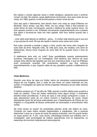 Ela repetia o recado algumas vezes e então desligava, passando para o próximo
número da lista. No entanto, esses telefonemas terminaram, dois anos antes de sua
morte, em 1969, quando a irmã de Karl passou a tomar conta da avó.
Dois dias após o falecimento, Karl decidiu fazer uma visita ao casal D'Alessio em
Montclair, Nova Jersey, cujo filho, Peter, era seu amigo. Peter e Karl estavam no
andar térreo da casa, conversando, quando o telefone do andar superior tocou. Os
dois rapazes ouviram a sra. D'Alessio conversando impacientemente com a pessoa
que ligara e tornando-se cada vez mais agitada. Karl ficou atônito quando ela o
chamou.
- Uma velha está falando ao telefone - gritou. - A mulher está dizendo que é sua avó
e que precisa de você. Só que ela repete a mesma coisa vezes sem conta.
Karl subiu correndo a escada e pegou o fone, porém não havia mais ninguém do
outro lado da linha. Naquela noite, de volta para casa, ele recebeu uma série de
telefonemas. Nunca havia ninguém do outro lado do fio quando tirava o fone do
gancho.
O telefonema teria sido um trote? Essa possibilidade parecia extremamente
duvidosa. Interrogado por um investigador, Karl declarou que nenhum de seus
amigos tinha ciência das ligações que sua avó costumava fazer, e que os D'Alessio
eram conhecidos recentes. Ele acrescentou também que fora visitá-los
espontaneamente, e que ninguém sabia de seu paradeiro quando o telefonema foi
feito.
Visão Mediúnica
Quando uma dona de casa em Watts, bairro de moradores predominantemente
negros de Los Angeles, teve a visão de que havia um corpo enterrado em seu
quintal, o investigador de casos de mortes suspeitas interessou-se por obter maiores
detalhes.
A história começou em 17 de julho de 1986, quando a mulher relatou para a polícia a
visão do cadáver. Tinha ela visões mediúnicas havia algum tempo, e finalmente
decidira tomar providências. A dona de casa e uma amiga começaram a cavar, e
logo descobriram parte de um crânio humano e fragmentos de ossos. Essas
descobertas foram de tal forma estimulantes que o Departamento de Polícia de Los
Angeles e o Esquadrão de Busca continuaram as escavações e encontraram mais
coisas.
De onde vieram os ossos? As autoridades policiais ainda não sabem ao certo.
Tomando por base restos mortais fragmentados e espalhados, não é possível
determinar o sexo ou a causa da morte da pessoa enterrada, nem há quanto tempo
os ossos jaziam ali. A dra. Judy Suchy, antropóloga forense que trabalha com o
investigador, está encarregada de realizar experiências com os fragmentos, na
esperança de encontrar resposta para essa pergunta.
 