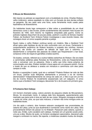 O Bruxo de Warwickshire
Até mesmo os policiais se espantaram com a brutalidade do crime. Charles Watson,
velho inofensivo, estava espetado no chão com um forcado de dois dentes enfiado
na garganta. De seu peito saía uma foice, outra ferramenta muito usada pelos
fazendeiros de Warwickshire.
Os habitantes locais logo começaram a falar sobre a possibilidade de um ritual
demoníaco como o das bruxas, porém evidentemente não existiam mais bruxas em
fevereiro de 1945, nem mesmo na Inglaterra aniquilada pela guerra. Como os
policiais ingleses dispunham de poucas pistas, pediram o auxílio do famoso inspetor
Fabian, da Scotland Yard. Embora Fabian investigasse o caso durante meses, não
conseguiu levar um único suspeito perante a justiça.
Quem matou o velho Watson continua sendo um mistério. Mas a Scotland Yard
afinal optou pela hipótese de ele ter sido confundido com um bruxo. Certamente o
comportamento excêntrico de Watson levantou a suspeita dos vizinhos. Homem
taciturno, ele dividia um casebre de telhado de sapé com a sobrinha, e,
desdenhando a companhia das pessoas da cidade que freqüentavam o bar local,
comprava vinho de maçã em garrafões e bebia sozinho.
Os boatos, contudo, referiam-se a outros hábitos estranhos de Watson. Ele era dado
a caminhadas solitárias pelas florestas de Warwickshire, onde era freqüentemente
visto a conversar com os pássaros. Dizia o velho que tinha meios próprios de
comunicação com eles, Watson também criava sapos em um pequeno jardim. Corria
o boato de que os atrelava a arados em miniatura e caminhava com eles pelos
campos à noite.
Boatos e suposições à parte, qual era a verdade? Poderia Watson ter sido de fato
um bruxo, praticar suas feitiçarias abertamente e provocar a ira de vizinhos
atemorizados? Independentemente da crença de cada um, o fato é que em um frio
dia de inverno Watson foi brutalmente assassinado sob um salgueiro. O único
motivo que a Scotland Yard conseguiu desvendar foi o de bruxaria em primeiro grau.
O Fantasma Sem Cabeça
Um homem chamado Lakey, colono pioneiro da pequena cidade de McLeansboro,
Illinois, foi encontrado morto. A cabeça dele fora decepada, aparentemente pelo
machado que jazia junto à toca ao lado de seu corpo. Ninguém conseguia entender
a razão do crime, pois, ao que tudo indicava, o homem não tinha inimigos entre os
habitantes locais.
Um dia após o enterro, dois homens estavam cavalgando nas proximidades da
cabana de Lakey, junto ao que atualmente é conhecido como riacho de Lakey. Eles
provavelmente tinham ido pescar no rio Wabash. Passavam pela cabana, quando a
noite caiu. Então, outro cavaleiro sem cabeça, montado em um grande cavalo preto,
uniu-se a eles. Mudos de susto, os homens cavalgaram apavorados, desceram pela
margem e entraram no riacho. De repente, o misterioso cavaleiro mudou de direção,
 