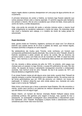 seguiu regato abaixo e pareceu desaparecer em uma poça de água próxima de um
cruzamento.
A princípio temerosos de contar a história, os homens logo ficaram sabendo que
outras pessoas tinham visto a mesma aparição. O caminho seguido pelo fantasma
era sempre o mesmo. Ele se unia a cavaleiros que vinham do leste, virava perto do
centro do riacho, e então desaparecia.
Hoje, uma ponte de concreto dá vazão a veículos motores sobre o mesmo local
onde antigamente os cavaleiros vadeavam o riacho de Lakey. Os motoristas ainda
não viram o fantasma sem cabeça, e o mistério da morte de Lakey jamais foi
solucionado.
Dupla Identidade
Kate, garota criada em Yorkshire, Inglaterra, sonhava em casar com "um oficial do
Exército que usasse ternos de lã cinza e paletós de tweed, que tivesse bigode,
fumasse cachimbo e dirigisse um carro esporte".
Na adolescência ela mudou para Toronto, onde conheceu um homem que
correspondia perfeitamente àquela descrição. Seu nome era John Tidswell, oficial do
Exército canadense e piloto amador de carros de corrida. Ele se divorciou da
primeira mulher e casou com Kate em 24 de novembro de 1956. O casal teve três
filhos - dois meninos e uma menina. O casamento deles parecia ser extremamente
feliz.
Um dia, durante a última semana de julho de 1970, no entanto, John pegou sua
chalupa para um passeio no lago Simcoe, a quase 60 quilômetros de casa. Ele não
voltou. As equipes de busca e salvamento conseguiram encontrar a embarcação
avariada, mas nenhum sinal de John Tidswell. No dia 8 de outubro de 1971, um
tribunal declarou-o legalmente morto.
E as coisas ficaram nesse pé até alguns anos mais tarde, quando Kate Tidswell de
repente começou a sonhar intensamente com o falecido marido. Os sonhos eram de
tal forma perturbadores que em 1979 ela procurou um médium, em busca de
explicação. O médium disse-lhe que John ainda estava vivo, morando em outro
lugar e com o nome de "Halfyard".
Kate iniciou uma busca que a levou a percorrer treze Estados. Ela não encontrou o
marido, porém seus sonhos e as palavras do médium deixaram-na convencida de
que ele estava vivo em algum lugar.
Nesse ínterim, um homem de Denver chamado Robert Halfyard estava tendo
problemas jurídicos. Ele ganhara uma viagem à Europa, mas, quando foi tirar o
passaporte, as autoridades investigaram seus antecedentes e descobriram quem
era realmente: John Tidswell. Arquitetara a própria morte e abandonara a família
canadense para iniciar vida nova nos EUA.
 