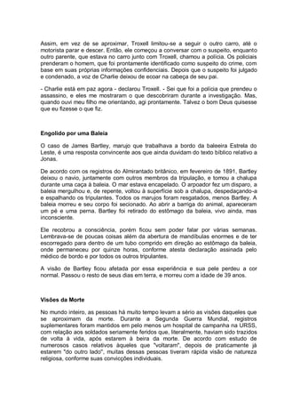 Assim, em vez de se aproximar, Troxell limitou-se a seguir o outro carro, até o
motorista parar e descer. Então, ele começou a conversar com o suspeito, enquanto
outro parente, que estava no carro junto com Troxell, chamou a polícia. Os policiais
prenderam o homem, que foi prontamente identificado como suspeito do crime, com
base em suas próprias informações confidenciais. Depois que o suspeito foi julgado
e condenado, a voz de Charlie deixou de ecoar na cabeça de seu pai.
- Charlie está em paz agora - declarou Troxell. - Sei que foi a polícia que prendeu o
assassino, e eles me mostraram o que descobriram durante a investigação. Mas,
quando ouvi meu filho me orientando, agi prontamente. Talvez o bom Deus quisesse
que eu fizesse o que fiz.
Engolido por uma Baleia
O caso de James Bartley, marujo que trabalhava a bordo da baleeira Estrela do
Leste, é uma resposta convincente aos que ainda duvidam do texto bíblico relativo a
Jonas.
De acordo com os registros do Almirantado britânico, em fevereiro de 1891, Bartley
deixou o navio, juntamente com outros membros da tripulação, e tomou a chalupa
durante uma caça à baleia. O mar estava encapelado. O arpoador fez um disparo, a
baleia mergulhou e, de repente, voltou à superfície sob a chalupa, despedaçando-a
e espalhando os tripulantes. Todos os marujos foram resgatados, menos Bartley. A
baleia morreu e seu corpo foi secionado. Ao abrir a barriga do animal, apareceram
um pé e uma perna. Bartley foi retirado do estômago da baleia, vivo ainda, mas
inconsciente.
Ele recobrou a consciência, porém ficou sem poder falar por várias semanas.
Lembrava-se de poucas coisas além da abertura de mandíbulas enormes e de ter
escorregado para dentro de um tubo comprido em direção ao estômago da baleia,
onde permaneceu por quinze horas, conforme atesta declaração assinada pelo
médico de bordo e por todos os outros tripulantes.
A visão de Bartley ficou afetada por essa experiência e sua pele perdeu a cor
normal. Passou o resto de seus dias em terra, e morreu com a idade de 39 anos.
Visões da Morte
No mundo inteiro, as pessoas há muito tempo levam a sério as visões daqueles que
se aproximam da morte. Durante a Segunda Guerra Mundial, registros
suplementares foram mantidos em pelo menos um hospital de campanha na URSS,
com relação aos soldados seriamente feridos que, literalmente, haviam sido trazidos
de volta à vida, após estarem à beira da morte. De acordo com estudo de
numerosos casos relativos àqueles que "voltaram", depois de praticamente já
estarem "do outro lado'', muitas dessas pessoas tiveram rápida visão de natureza
religiosa, conforme suas convicções individuais.
 
