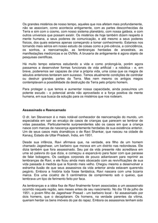 Os grandes mistérios de nosso tempo, aqueles que nos afetam mais profundamente,
não se associam, como acontecia antigamente, com as partes desconhecidas da
Terra e sim com o cosmo, com nosso sistema planetário, com nossa galáxia, e com
outros universos que possam existir. Os mistérios de hoje também dizem respeito à
mente humana, a seus poderes de comunicação, e até mesmo a seus poderes
físicos, dos quais estamos apenas começando a tomar conhecimento. Estamos nos
tornando mais sérios em nosso estudo de coisas como a pré-ciência, a coincidência,
os sonhos, a reencarnação, as lembranças herdadas de ancestrais, as
manifestações mediúnicas e os OVNIs. A bruxaria de antigamente é agora objeto de
pesquisas científicas.
Há muito tempo estamos estudando a vida e como prolongá-la, porém agora
passamos a desenvolver formas funcionais de vida artificial - a robótica - e, em
breve, poderemos ser capazes de criar a própria vida, uma coisa que os magos de
séculos anteriores tentaram sem sucesso. Temos atualmente condições de controlar
ou destruir grandes partes da Terra. Mas nem mesmo os antigos magos
contemplavam a possibilidade da destruição da Terra pelo próprio homem.
Para proteger o que temos e aumentar nossa capacidade, ainda possuímos um
potente escudo - o potencial ainda não aproveitado e a força positiva da mente
humana, em sua busca da solução para os mistérios que nos rodeiam.
Assassinado e Reencarnado
O dr. Ian Stevenson é o mais notável conhecedor de reencarnação do mundo, um
especialista em sair ao encalço de casos de crianças que parecem se lembrar de
vidas passadas. Particularmente surpreendentes são os casos em que a criança
nasce com marcas de nascença aparentemente herdadas de sua existência anterior.
Um de seus casos mais dramáticos o de Ravi Shankar, que nasceu na cidade de
Kanauj, Estado de Uttar Pradesh, Índia, em 1951.
Desde sua infância, Ravi afirmava que, na verdade, era filho de um homem
chamado Jageshwar, um barbeiro que morava em um distrito nas redondezas. Ele
dizia também que fora assassinado. Seu pai da vida presente não acreditava em
uma só palavra do que dizia, e começou a espancá-lo para fazer com que parasse
de falar bobagens. Os castigos corporais de pouco adiantavam para reprimir as
lembranças de Ravi, e ele ficou ainda mais obcecado com as revivificações de sua
vida passada à medida que ia ficando mais velho. Chegou mesmo a desenvolver a
estranha ilusão de que seus assassinos da vida anterior ainda estavam querendo
pegá-lo. Embora a história toda fosse fantástica, Ravi nascera com uma bizarra
marca. Era uma cicatriz de 5 centímetros de comprimento sob o queixo, que
lembrava um tipo de ferimento feito por faca.
As lembranças e a idéia fixa de Ravi finalmente foram associadas a um assassinato
ocorrido naquela região, seis meses antes de seu nascimento. No dia 19 de julho de
1951, o jovem filho de Jageshwar Prasad - um barbeiro local - foi assassinado por
dois homens, que o decapitaram. Os homens, na verdade parentes da vítima,
queriam herdar os bens imóveis do pai do rapaz. Embora os assassinos tenham sido
 