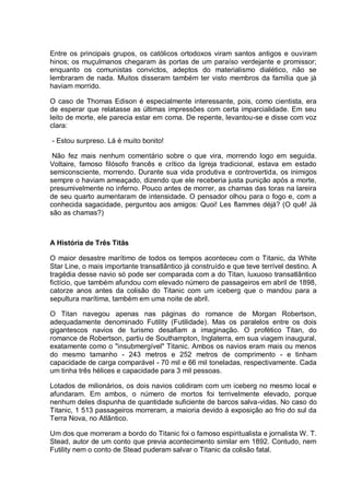 Entre os principais grupos, os católicos ortodoxos viram santos antigos e ouviram
hinos; os muçulmanos chegaram às portas de um paraíso verdejante e promissor;
enquanto os comunistas convictos, adeptos do materialismo dialético, não se
lembraram de nada. Muitos disseram também ter visto membros da família que já
haviam morrido.
O caso de Thomas Edison é especialmente interessante, pois, como cientista, era
de esperar que relatasse as últimas impressões com certa imparcialidade. Em seu
leito de morte, ele parecia estar em coma. De repente, levantou-se e disse com voz
clara:
- Estou surpreso. Lá é muito bonito!
Não fez mais nenhum comentário sobre o que vira, morrendo logo em seguida.
Voltaire, famoso filósofo francês e crítico da Igreja tradicional, estava em estado
semiconsciente, morrendo. Durante sua vida produtiva e controvertida, os inimigos
sempre o haviam ameaçado, dizendo que ele receberia justa punição após a morte,
presumivelmente no inferno. Pouco antes de morrer, as chamas das toras na lareira
de seu quarto aumentaram de intensidade. O pensador olhou para o fogo e, com a
conhecida sagacidade, perguntou aos amigos: Quoi! Les flammes déjà? (O quê! Já
são as chamas?)
A História de Três Titãs
O maior desastre marítimo de todos os tempos aconteceu com o Titanic, da White
Star Line, o mais importante transatlântico já construído e que teve terrível destino. A
tragédia desse navio só pode ser comparada com a do Titan, luxuoso transatlântico
fictício, que também afundou com elevado número de passageiros em abril de 1898,
catorze anos antes da colisão do Titanic com um iceberg que o mandou para a
sepultura marítima, também em uma noite de abril.
O Titan navegou apenas nas páginas do romance de Morgan Robertson,
adequadamente denominado Futility (Futilidade). Mas os paralelos entre os dois
gigantescos navios de turismo desafiam a imaginação. O profético Titan, do
romance de Robertson, partiu de Southampton, Inglaterra, em sua viagem inaugural,
exatamente como o "insubmergível" Titanic. Ambos os navios eram mais ou menos
do mesmo tamanho - 243 metros e 252 metros de comprimento - e tinham
capacidade de carga comparável - 70 mil e 66 mil toneladas, respectivamente. Cada
um tinha três hélices e capacidade para 3 mil pessoas.
Lotados de milionários, os dois navios colidiram com um iceberg no mesmo local e
afundaram. Em ambos, o número de mortos foi terrivelmente elevado, porque
nenhum deles dispunha de quantidade suficiente de barcos salva-vidas. No caso do
Titanic, 1 513 passageiros morreram, a maioria devido à exposição ao frio do sul da
Terra Nova, no Atlântico.
Um dos que morreram a bordo do Titanic foi o famoso espiritualista e jornalista W. T.
Stead, autor de um conto que previa acontecimento similar em 1892. Contudo, nem
Futility nem o conto de Stead puderam salvar o Titanic da colisão fatal.
 
