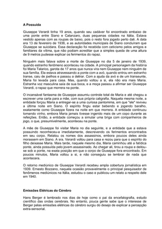 A Possuída
Giuseppe Verardi tinha 19 anos, quando seu cadáver foi encontrado embaixo de
uma ponte entre Siano e Catanzaro, duas pequenas cidades na Itália. Estava
vestido apenas com as roupas de baixo, pois o resto fora jogado perto dali. A data
era 13 de fevereiro de 1936, e as autoridades municipais de Siano concluíram que
Giuseppe se suicidara. Essa declaração foi recebida com ceticismo pelos amigos e
familiares da vítima, que não podiam acreditar que a simples queda de uma altura
de 9 metros pudesse explicar os ferimentos do rapaz.
Ninguém mais falava sobre a morte de Giuseppe no dia 5 de janeiro de 1939,
quando estranho fenômeno aconteceu na cidade. A principal personagem da história
foi Maria Talarico, garota de 17 anos que nunca vira nem Giuseppe nem ninguém de
sua família. Ela estava atravessando a ponte com a avó, quando entrou em estranho
transe, caiu de joelhos e passou a delirar. Com a ajuda da avó e de um transeunte,
Maria foi levada para casa. Mas, quando voltou a si, ela não era mais Maria.
Estranha voz masculina saía de sua boca, e a moça passou a afirmar ser Giuseppe
Verardi, o rapaz que morrera na ponte.
O incansável fantasma de Giuseppe assumiu controle total de Maria e até chegou a
escrever uma carta para a mãe, com sua própria caligrafia. Naquela mesma noite, a
entidade forçou Maria a entregar-se a uma curiosa pantomima, em que "ele" reviveu
a última noite em Siano. O espírito fingiu estar bebendo e jogando baralho,
exatamente como Giuseppe fizera na noite em que morrera. A entidade continuou
tomando vinho, embora Maria jamais tivesse ingerido mais de um copo durante as
refeições. Então, a entidade começou a simular uma briga com companheiros de
jogo, o que, presumivelmente, aconteceu na ponte.
A mãe de Giuseppe foi visitar Maria no dia seguinte, e a entidade que a estava
possuindo reconheceu-a imediatamente, descrevendo os ferimentos encontrados
em seu corpo. Relatou os nomes dos assassinos, embora poucos deles ainda
morassem em Siano. A sra. Verardi voltou para casa e rezou para que o espírito do
filho deixasse Maria. Mais tarde, naquele mesmo dia, Maria caminhou até a fatídica
ponte, ainda possuída pelo jovem assassinado. Ao chegar ali, tirou a roupa e deitou-
se sob a ponte, na exata posição em que o corpo de Giuseppe fora encontrado. Em
poucos minutos, Maria voltou a si, e não conseguiu se lembrar de nada que
acontecera.
O retorno mediúnico de Giuseppe Verardi recebeu ampla cobertura jornalística em
1939. Ernesto Bozzano, naquela ocasião provavelmente o principal pesquisador de
fenômenos mediúnicos na Itália, estudou o caso e publicou um relato a respeito dele
em 1940.
Emissões Elétricas do Cérebro
Hans Berger é lembrado nos dias de hoje como o pai da encefalografia, estudo
científico das ondas cerebrais. No entanto, pouca gente sabe que o interesse de
Berger pelas emissões elétricas do cérebro surgiu do desejo de explicar a percepção
extra-sensorial.
 