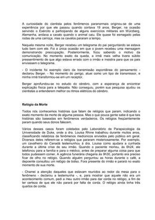 A curiosidade do cientista pelos fenômenos paranormais originou-se de uma
experiência por que ele passou quando contava 19 anos. Berger, na ocasião
servindo o Exército e participando de alguns exercícios militares em Würzberg,
Alemanha, andava a cavalo quando o animal caiu. Ele quase foi esmagado pelas
rodas de uma carroça, mas os cavalos pararam a tempo.
Naquela mesma noite, Berger recebeu um telegrama do pai perguntando se estava
tudo bem com ele. Foi a única ocasião em que o jovem recebeu uma mensagem
demonstrando preocupação. Posteriormente, ficou sabendo o motivo da
comunicação. No momento exato da queda, a irmã mais velha tivera súbito
pressentimento de que algo estava errado com o irmão e insistira para que os pais
enviassem o telegrama.
- O incidente foi exemplo claro da transmissão espontânea do pensamento -
declarou Berger. - No momento do perigo, atuei como um tipo de transmissor, e
minha irmã transformou-se em um receptor.
Berger aprofundou-se no estudo do cérebro, com a esperança de encontrar
explicação física para a telepatia. Não conseguiu, porém sua pesquisa ajudou os
cientistas a entenderem melhor os ritmos elétricos do cérebro.
Relógio da Morte
Todos nós conhecemos histórias que falam de relógios que param, indicando o
exato momento da morte de alguma pessoa. Mas o que pouca gente sabe é que tais
histórias são baseadas em fenômenos verdadeiros. Os relógios freqüentemente
param quando seus donos falecem.
Vários desses casos foram coletados pelo Laboratório de Parapsicologia da
Universidade de Duke, onde a dra. Louisa Rhine trabalhou durante muitos anos,
classificando relatórios de fenômenos mediúnicos enviados pelo público em geral.
Diversos deles referem-se a relógios que pararam misteriosamente. Por exemplo,
um cavalheiro do Canadá testemunhou à dra. Louisa como ajudara a cunhada
durante a última crise de seu irmão. Quando o paciente morreu, às 6h24, ele
telefonou para a família e para o médico, antes de preparar alguma coisa para que
todos pudessem comer. A agência funerária chegaria às 9h30, portanto era preciso
ficar de olho no relógio. Quando alguém perguntou as horas durante o café, a
depoente consultou um relógio de bolso. Fora presente do irmão e parará no exato
momento de sua morte.
- Chamei a atenção daqueles que estavam reunidos ao redor da mesa para o
fenômeno - declarou a testemunha -, e, para mostrar que aquele não era um
acontecimento comum, pedi a meu outro irmão para dar corda no relógio, a fim de
ter certeza de que ele não parará por falta de corda. O relógio ainda tinha três
quartos de corda.
 