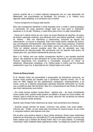 ocorreu quando ele e a mulher estavam passeando em um vale arborizado em
Ballarvade, nas proximidades da faculdade. Em princípio, o dr. Harlow ouviu
algumas vozes abafadas, e aí comentou com a mulher:
- Temos companhia no bosque esta manhã.
Eles não conseguiram identificar a fonte daqueles sons, e então o casal prosseguiu
a caminhada. As vozes pareciam chegar cada vez mais perto e, finalmente,
passaram a vir do alto. Perplexo, o casal olhou para cima e viu algo inacreditável:
- Cerca de 3 metros acima de nós, havia um grupo flutuante de espíritos, de anjos,
de lindas e gloriosas criaturas, que brilhavam com uma beleza espiritual - revelou o
dr. Harlow. - Nós nos detivemos e observamos, enquanto as figuras nos
sobrevoavam, um pouco à esquerda. Eram seis lindas jovens vestidas de branco,
que conversavam animadamente. Não pareceram notar nossa presença. Pudemos
ver-lhes perfeitamente os rostos, e uma delas, pouco mais velha, era muito bonita.
Tinha os cabelos escuros puxados para trás, tipo de penteado que hoje
chamaríamos de rabo-de-cavalo. Ela conversava com um espírito mais jovem, de
costas para nós, que olhava intensamente para seu rosto.
Nem o dr. Harlow nem sua mulher conseguiram decifrar o que aqueles espíritos
diziam, não obstante os dois afirmarem ter ouvido claramente o que conversavam.
Ficaram observando com reverência e curiosidade, enquanto os "anjos" se
afastavam. Observador cuidadoso, o dr. Harlow pediu à mulher que lhe contasse
exatamente o que vira. A descrição da sra. Harlow bateu com a dele.
Flores da Ressurreição
O dr. Nandor Fodor era psicanalista e pesquisador de fenômenos psíquicos, um
homem muito querido por aqueles que o conheciam. Quando morreu, em 17 de
maio de 1964, objetos em seu apartamento começaram, misteriosamente, a se
mover, como se o falecido pesquisador estivesse tentando demonstrar ao mundo
que a existência dele não terminara. Mas foi o comportamento das flores do terraço
que mais impressionou sua mulher.
- Em nosso terraço existem muitas flores - explicou ela. - As rosas normalmente
duram quatro dias, quando então perdem as pétalas e formam-se novos botões. No
entanto, após a morte de meu marido, as rosas, cerca de 150, se abriram ao mesmo
tempo e duraram várias semanas.
Quanto mais Amaya Fodor observava as rosas, mais aumentava seu interesse.
- Durante aquele período de tempo, nenhuma rosa perdeu uma única pétala -
informou ela. - Então, um dia, todas elas murcharam ao mesmo tempo. Eu as cortei
e, enquanto podava, pedi apenas uma rosa.
Ela se abriu uma semana depois e durou várias semanas. Essas rosas misteriosas
poderiam ter florescido por coincidência? É uma possibilidade, porém é preciso que
todos saibam que a história de Amaya Fodor não é um caso isolado. A conhecida
romancista Taylor Caldwell relata experiência similar, na edição de outubro de 1972
 