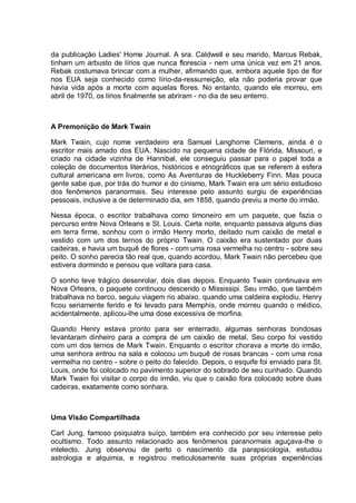da publicação Ladies' Home Journal. A sra. Caldwell e seu marido, Marcus Rebak,
tinham um arbusto de lírios que nunca florescia - nem uma única vez em 21 anos.
Rebak costumava brincar com a mulher, afirmando que, embora aquele tipo de flor
nos EUA seja conhecido como lírio-da-ressurreição, ela não poderia provar que
havia vida após a morte com aquelas flores. No entanto, quando ele morreu, em
abril de 1970, os lírios finalmente se abriram - no dia de seu enterro.
A Premonição de Mark Twain
Mark Twain, cujo nome verdadeiro era Samuel Langhorne Clemens, ainda é o
escritor mais amado dos EUA. Nascido na pequena cidade de Flórida, Missouri, e
criado na cidade vizinha de Hannibal, ele conseguiu passar para o papel toda a
coleção de documentos literários, históricos e etnográficos que se referem à esfera
cultural americana em livros, como As Aventuras de Huckleberry Finn. Mas pouca
gente sabe que, por trás do humor e do cinismo, Mark Twain era um sério estudioso
dos fenômenos paranormais. Seu interesse pelo assunto surgiu de experiências
pessoais, inclusive a de determinado dia, em 1858, quando previu a morte do irmão.
Nessa época, o escritor trabalhava como timoneiro em um paquete, que fazia o
percurso entre Nova Orleans e St. Louis. Certa noite, enquanto passava alguns dias
em terra firme, sonhou com o irmão Henry morto, deitado num caixão de metal e
vestido com um dos ternos do próprio Twain. O caixão era sustentado por duas
cadeiras, e havia um buquê de flores - com uma rosa vermelha no centro - sobre seu
peito. O sonho parecia tão real que, quando acordou, Mark Twain não percebeu que
estivera dormindo e pensou que voltara para casa.
O sonho teve trágico desenrolar, dois dias depois. Enquanto Twain continuava em
Nova Orleans, o paquete continuou descendo o Mississipi. Seu irmão, que também
trabalhava no barco, seguiu viagem rio abaixo, quando uma caldeira explodiu. Henry
ficou seriamente ferido e foi levado para Memphis, onde morreu quando o médico,
acidentalmente, aplicou-lhe uma dose excessiva de morfina.
Quando Henry estava pronto para ser enterrado, algumas senhoras bondosas
levantaram dinheiro para a compra de um caixão de metal. Seu corpo foi vestido
com um dos ternos de Mark Twain. Enquanto o escritor chorava a morte do irmão,
uma senhora entrou na sala e colocou um buquê de rosas brancas - com uma rosa
vermelha no centro - sobre o peito do falecido. Depois, o esquife foi enviado para St.
Louis, onde foi colocado no pavimento superior do sobrado de seu cunhado. Quando
Mark Twain foi visitar o corpo do irmão, viu que o caixão fora colocado sobre duas
cadeiras, exatamente como sonhara.
Uma Visão Compartilhada
Carl Jung, famoso psiquiatra suíço, também era conhecido por seu interesse pelo
ocultismo. Todo assunto relacionado aos fenômenos paranormais aguçava-lhe o
intelecto. Jung observou de perto o nascimento da parapsicologia, estudou
astrologia e alquimia, e registrou meticulosamente suas próprias experiências
 