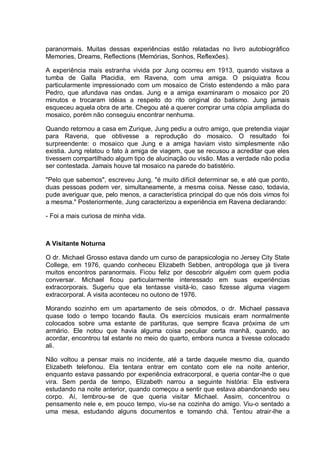 paranormais. Muitas dessas experiências estão relatadas no livro autobiográfico
Memories, Dreams, Reflections (Memórias, Sonhos, Reflexões).
A experiência mais estranha vivida por Jung ocorreu em 1913, quando visitava a
tumba de Galla Placidia, em Ravena, com uma amiga. O psiquiatra ficou
particularmente impressionado com um mosaico de Cristo estendendo a mão para
Pedro, que afundava nas ondas. Jung e a amiga examinaram o mosaico por 20
minutos e trocaram idéias a respeito do rito original do batismo. Jung jamais
esqueceu aquela obra de arte. Chegou até a querer comprar uma cópia ampliada do
mosaico, porém não conseguiu encontrar nenhuma.
Quando retornou a casa em Zurique, Jung pediu a outro amigo, que pretendia viajar
para Ravena, que obtivesse a reprodução do mosaico. O resultado foi
surpreendente: o mosaico que Jung e a amiga haviam visto simplesmente não
existia. Jung relatou o fato à amiga de viagem, que se recusou a acreditar que eles
tivessem compartilhado algum tipo de alucinação ou visão. Mas a verdade não podia
ser contestada. Jamais houve tal mosaico na parede do batistério.
"Pelo que sabemos", escreveu Jung, "é muito difícil determinar se, e até que ponto,
duas pessoas podem ver, simultaneamente, a mesma coisa. Nesse caso, todavia,
pude averiguar que, pelo menos, a característica principal do que nós dois vimos foi
a mesma." Posteriormente, Jung caracterizou a experiência em Ravena declarando:
- Foi a mais curiosa de minha vida.
A Visitante Noturna
O dr. Michael Grosso estava dando um curso de parapsicologia no Jersey City State
College, em 1976, quando conheceu Elizabeth Sebben, antropóloga que já tivera
muitos encontros paranormais. Ficou feliz por descobrir alguém com quem podia
conversar. Michael ficou particularmente interessado em suas experiências
extracorporais. Sugeriu que ela tentasse visitá-lo, caso fizesse alguma viagem
extracorporal. A visita aconteceu no outono de 1976.
Morando sozinho em um apartamento de seis cômodos, o dr. Michael passava
quase todo o tempo tocando flauta. Os exercícios musicais eram normalmente
colocados sobre uma estante de partituras, que sempre ficava próxima de um
armário. Ele notou que havia alguma coisa peculiar certa manhã, quando, ao
acordar, encontrou tal estante no meio do quarto, embora nunca a tivesse colocado
ali.
Não voltou a pensar mais no incidente, até a tarde daquele mesmo dia, quando
Elizabeth telefonou. Ela tentara entrar em contato com ele na noite anterior,
enquanto estava passando por experiência extracorporal, e queria contar-lhe o que
vira. Sem perda de tempo, Elizabeth narrou a seguinte história: Ela estivera
estudando na noite anterior, quando começou a sentir que estava abandonando seu
corpo. Aí, lembrou-se de que queria visitar Michael. Assim, concentrou o
pensamento nele e, em pouco tempo, viu-se na cozinha do amigo. Viu-o sentado a
uma mesa, estudando alguns documentos e tomando chá. Tentou atrair-lhe a
 